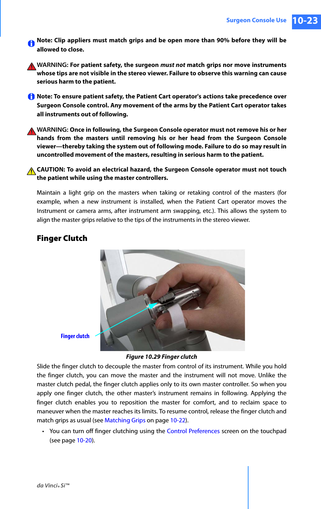 da Vinci® Si™Surgeon Console Use 10-23DRAFT/PRE-RELEASE/CONFIDENTIAL 10/9/14Note: Clip appliers must match grips and be open more than 90% before they will be allowed to close. WARNING: For patient safety, the surgeon must not match grips nor move instruments whose tips are not visible in the stereo viewer. Failure to observe this warning can cause serious harm to the patient.Note: To ensure patient safety, the Patient Cart operator&apos;s actions take precedence over Surgeon Console control. Any movement of the arms by the Patient Cart operator takes all instruments out of following. WARNING: Once in following, the Surgeon Console operator must not remove his or her hands from the masters until removing his or her head from the Surgeon Console viewer—thereby taking the system out of following mode. Failure to do so may result in uncontrolled movement of the masters, resulting in serious harm to the patient.CAUTION: To avoid an electrical hazard, the Surgeon Console operator must not touch the patient while using the master controllers.Maintain a light grip on the masters when taking or retaking control of the masters (for example, when a new instrument is installed, when the Patient Cart operator moves the Instrument or camera arms, after instrument arm swapping, etc.). This allows the system to align the master grips relative to the tips of the instruments in the stereo viewer.Finger ClutchFigure 10.29 Finger clutchSlide the finger clutch to decouple the master from control of its instrument. While you hold the finger clutch, you can move the master and the instrument will not move. Unlike the master clutch pedal, the finger clutch applies only to its own master controller. So when you apply one finger clutch, the other master’s instrument remains in following. Applying the finger clutch enables you to reposition the master for comfort, and to reclaim space to maneuver when the master reaches its limits. To resume control, release the finger clutch and match grips as usual (see Matching Grips on page 10-22).• You can turn off finger clutching using the Control Preferences screen on the touchpad (see page 10-20).Finger clutch