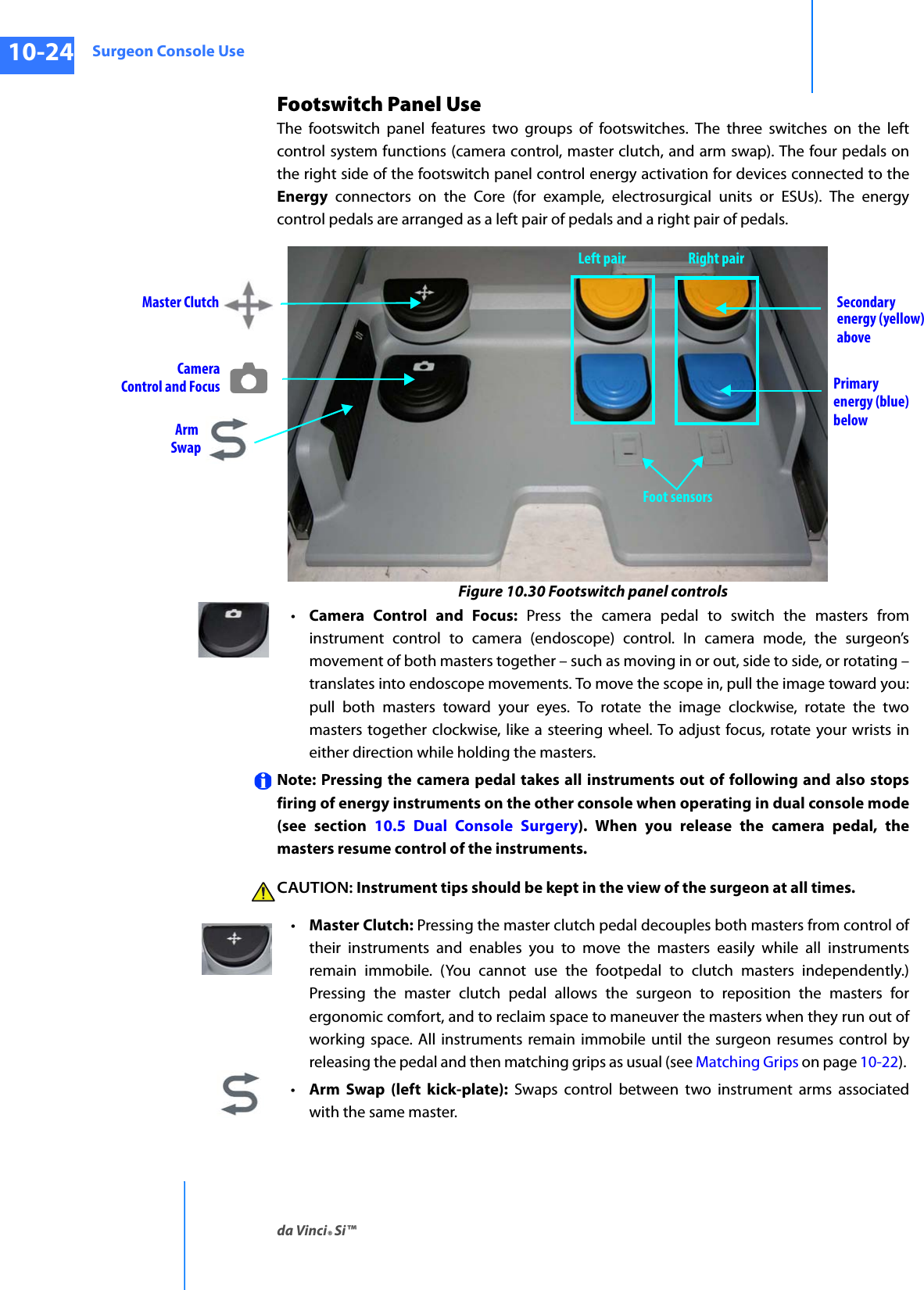 Surgeon Console Useda Vinci® Si™10-24DRAFT/PRE-RELEASE/CONFIDENTIAL10/9/14Footswitch Panel UseThe footswitch panel features two groups of footswitches. The three switches on the left control system functions (camera control, master clutch, and arm swap). The four pedals on the right side of the footswitch panel control energy activation for devices connected to the Energy connectors on the Core (for example, electrosurgical units or ESUs). The energy control pedals are arranged as a left pair of pedals and a right pair of pedals.Figure 10.30 Footswitch panel controls•Camera Control and Focus: Press the camera pedal to switch the masters from instrument control to camera (endoscope) control. In camera mode, the surgeon’s movement of both masters together – such as moving in or out, side to side, or rotating – translates into endoscope movements. To move the scope in, pull the image toward you: pull both masters toward your eyes. To rotate the image clockwise, rotate the two masters together clockwise, like a steering wheel. To adjust focus, rotate your wrists in either direction while holding the masters.Note: Pressing the camera pedal takes all instruments out of following and also stops firing of energy instruments on the other console when operating in dual console mode (see section 10.5 Dual Console Surgery). When you release the camera pedal, the masters resume control of the instruments. CAUTION: Instrument tips should be kept in the view of the surgeon at all times.•Master Clutch: Pressing the master clutch pedal decouples both masters from control of their instruments and enables you to move the masters easily while all instruments remain immobile. (You cannot use the footpedal to clutch masters independently.) Pressing the master clutch pedal allows the surgeon to reposition the masters for ergonomic comfort, and to reclaim space to maneuver the masters when they run out of working space. All instruments remain immobile until the surgeon resumes control by releasing the pedal and then matching grips as usual (see Matching Grips on page 10-22). •Arm Swap (left kick-plate): Swaps control between two instrument arms associated with the same master.Arm  SwapCameraControl and FocusSecondaryenergy (yellow)abovePrimary energy (blue)belowFoot sensorsMaster ClutchLeft pair Right pair