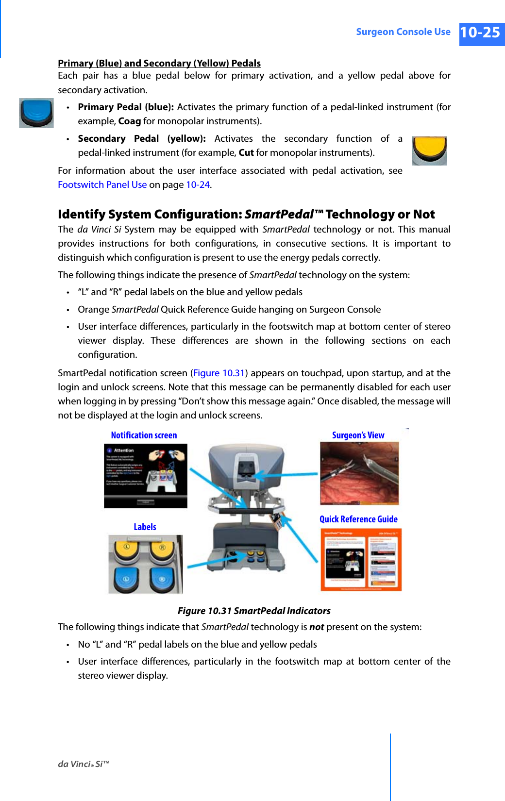 da Vinci® Si™Surgeon Console Use 10-25DRAFT/PRE-RELEASE/CONFIDENTIAL 10/9/14Primary (Blue) and Secondary (Yellow) PedalsEach pair has a blue pedal below for primary activation, and a yellow pedal above for secondary activation. •Primary Pedal (blue): Activates the primary function of a pedal-linked instrument (for example, Coag for monopolar instruments). •Secondary Pedal (yellow): Activates the secondary function of a pedal-linked instrument (for example, Cut for monopolar instruments). For information about the user interface associated with pedal activation, see Footswitch Panel Use on page 10-24.Identify System Configuration: SmartPedal™ Technology or NotThe  da Vinci Si System may be equipped with SmartPedal technology or not. This manual provides instructions for both configurations, in consecutive sections. It is important to distinguish which configuration is present to use the energy pedals correctly. The following things indicate the presence of SmartPedal technology on the system:• “L” and “R” pedal labels on the blue and yellow pedals•Orange SmartPedal Quick Reference Guide hanging on Surgeon Console• User interface differences, particularly in the footswitch map at bottom center of stereo viewer display. These differences are shown in the following sections on each configuration.SmartPedal notification screen (Figure 10.31) appears on touchpad, upon startup, and at the login and unlock screens. Note that this message can be permanently disabled for each user when logging in by pressing “Don’t show this message again.” Once disabled, the message will not be displayed at the login and unlock screens.Figure 10.31 SmartPedal IndicatorsThe following things indicate that SmartPedal technology is not present on the system:• No “L” and “R” pedal labels on the blue and yellow pedals• User interface differences, particularly in the footswitch map at bottom center of the stereo viewer display.Notification screen Surgeon’s ViewLabels Quick Reference Guide