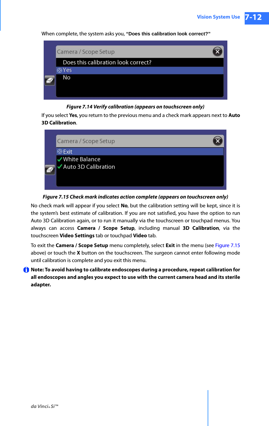da Vinci® Si™Vision System Use 7-12DRAFT/PRE-RELEASE/CONFIDENTIAL 10/9/14When complete, the system asks you, “Does this calibration look correct?” Figure 7.14 Verify calibration (appears on touchscreen only)If you select Yes, you return to the previous menu and a check mark appears next to Auto 3D Calibration.Figure 7.15 Check mark indicates action complete (appears on touchscreen only)No check mark will appear if you select No, but the calibration setting will be kept, since it is the system’s best estimate of calibration. If you are not satisfied, you have the option to run Auto 3D Calibration again, or to run it manually via the touchscreen or touchpad menus. You always can access Camera / Scope Setup, including manual 3D Calibration, via the touchscreen Video Settings tab or touchpad Video tab.To exit the Camera / Scope Setup menu completely, select Exit in the menu (see Figure 7.15 above) or touch the X button on the touchscreen. The surgeon cannot enter following mode until calibration is complete and you exit this menu.Note: To avoid having to calibrate endoscopes during a procedure, repeat calibration for all endoscopes and angles you expect to use with the current camera head and its sterile adapter.