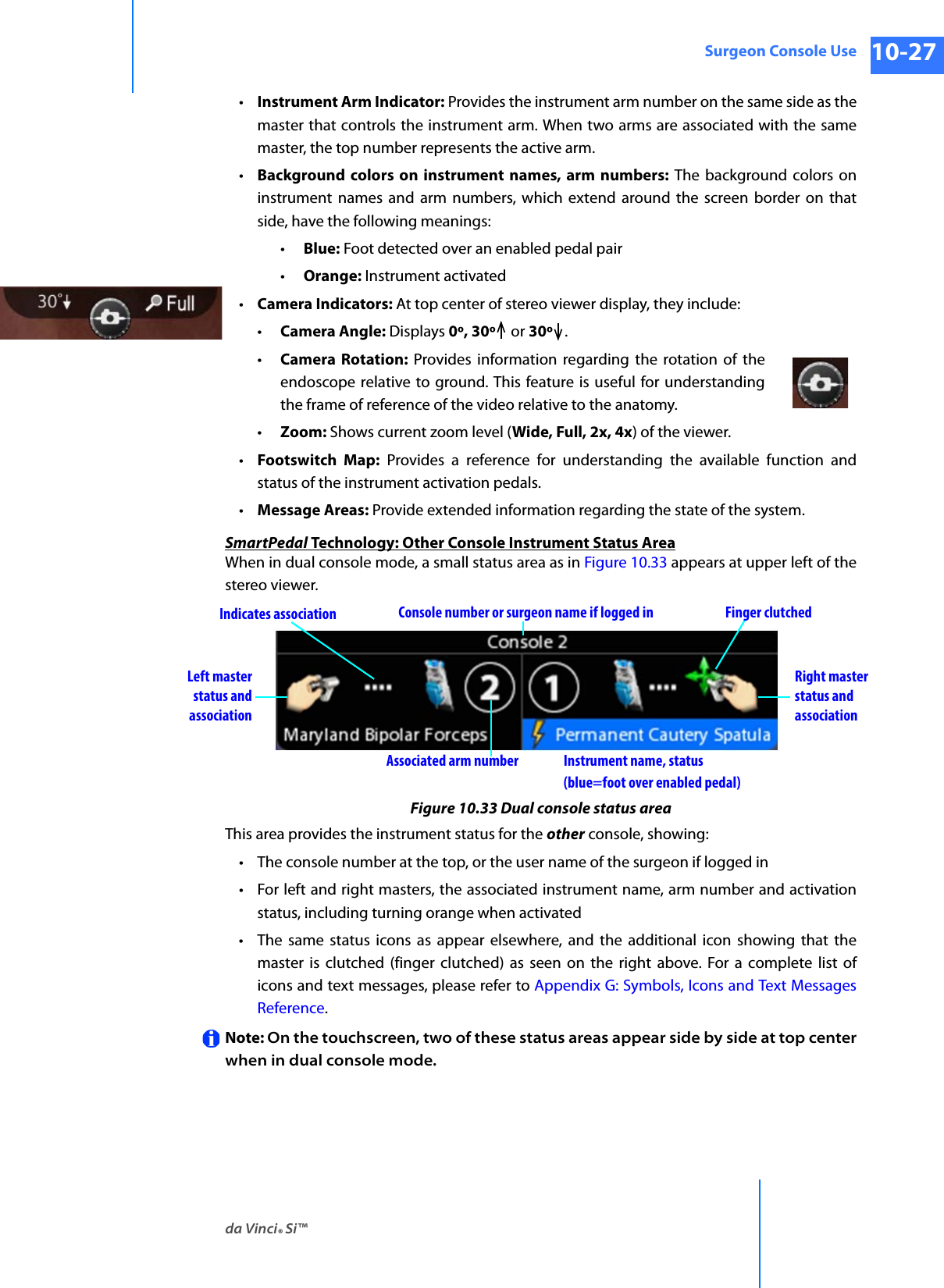 da Vinci® Si™Surgeon Console Use 10-27DRAFT/PRE-RELEASE/CONFIDENTIAL 10/9/14•Instrument Arm Indicator: Provides the instrument arm number on the same side as the master that controls the instrument arm. When two arms are associated with the same master, the top number represents the active arm.•Background colors on instrument names, arm numbers: The background colors on instrument names and arm numbers, which extend around the screen border on that side, have the following meanings:•Blue: Foot detected over an enabled pedal pair•Orange: Instrument activated•Camera Indicators: At top center of stereo viewer display, they include: •Camera Angle: Displays 0º, 30º  or 30º .•Camera Rotation: Provides information regarding the rotation of the endoscope relative to ground. This feature is useful for understanding the frame of reference of the video relative to the anatomy. •Zoom: Shows current zoom level (Wide, Full, 2x, 4x) of the viewer.•Footswitch Map: Provides a reference for understanding the available function and status of the instrument activation pedals.•Message Areas: Provide extended information regarding the state of the system.SmartPedal Technology: Other Console Instrument Status AreaWhen in dual console mode, a small status area as in Figure 10.33 appears at upper left of the stereo viewer.Figure 10.33 Dual console status areaThis area provides the instrument status for the other console, showing:• The console number at the top, or the user name of the surgeon if logged in• For left and right masters, the associated instrument name, arm number and activation status, including turning orange when activated• The same status icons as appear elsewhere, and the additional icon showing that the master is clutched (finger clutched) as seen on the right above. For a complete list of icons and text messages, please refer to Appendix G: Symbols, Icons and Text Messages Reference.Note: On the touchscreen, two of these status areas appear side by side at top center when in dual console mode. Right masterstatus andassociationLeft masterstatus andassociationInstrument name, status Console number or surgeon name if logged inAssociated arm numberFinger clutchedIndicates association(blue=foot over enabled pedal)