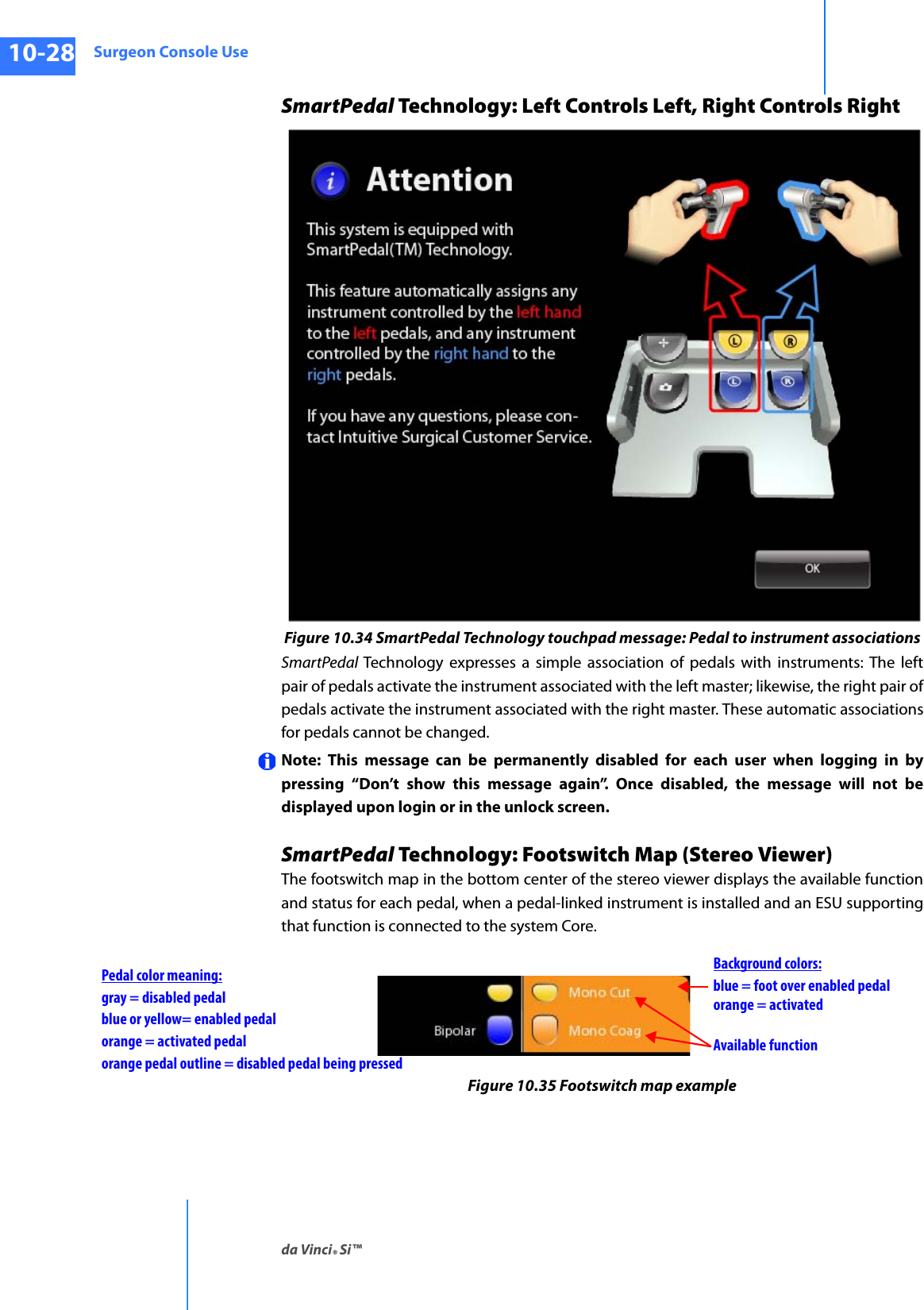 Surgeon Console Useda Vinci® Si™10-28DRAFT/PRE-RELEASE/CONFIDENTIAL10/9/14SmartPedal Technology: Left Controls Left, Right Controls RightFigure 10.34 SmartPedal Technology touchpad message: Pedal to instrument associationsSmartPedal  Technology expresses a simple association of pedals with instruments: The left pair of pedals activate the instrument associated with the left master; likewise, the right pair of pedals activate the instrument associated with the right master. These automatic associations for pedals cannot be changed.Note: This message can be permanently disabled for each user when logging in by pressing “Don’t show this message again”. Once disabled, the message will not be displayed upon login or in the unlock screen.SmartPedal Technology: Footswitch Map (Stereo Viewer)The footswitch map in the bottom center of the stereo viewer displays the available function and status for each pedal, when a pedal-linked instrument is installed and an ESU supporting that function is connected to the system Core.Figure 10.35 Footswitch map exampleAvailable functionPedal color meaning: blue = foot over enabled pedalblue or yellow= enabled pedalgray = disabled pedal orange = activatedorange = activated pedalBackground colors:orange pedal outline = disabled pedal being pressed
