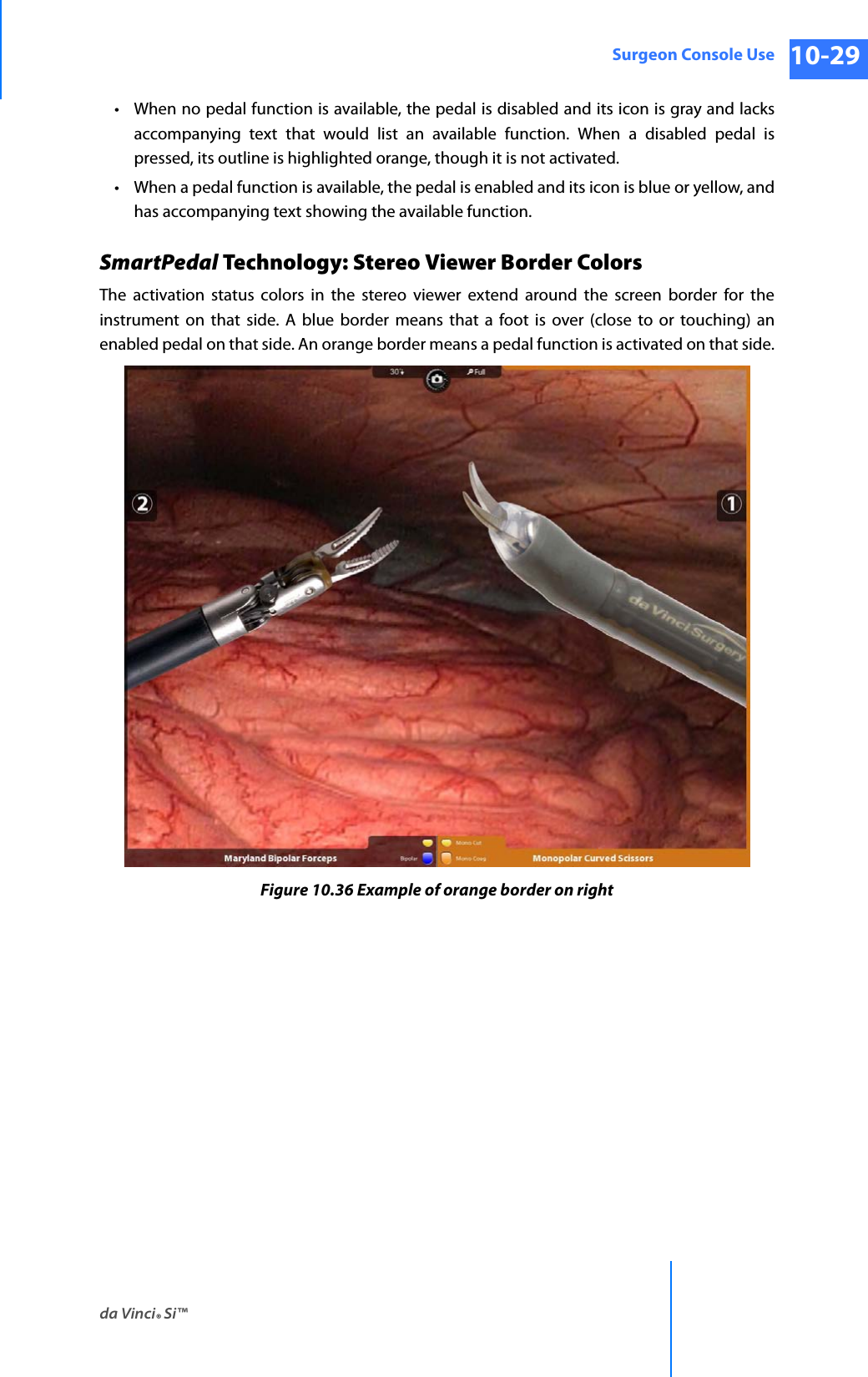 da Vinci® Si™Surgeon Console Use 10-29DRAFT/PRE-RELEASE/CONFIDENTIAL 10/9/14• When no pedal function is available, the pedal is disabled and its icon is gray and lacks accompanying text that would list an available function. When a disabled pedal is pressed, its outline is highlighted orange, though it is not activated.• When a pedal function is available, the pedal is enabled and its icon is blue or yellow, and has accompanying text showing the available function. SmartPedal Technology: Stereo Viewer Border ColorsThe activation status colors in the stereo viewer extend around the screen border for the instrument on that side. A blue border means that a foot is over (close to or touching) an enabled pedal on that side. An orange border means a pedal function is activated on that side.Figure 10.36 Example of orange border on right