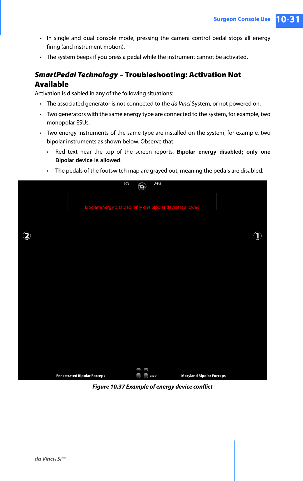 da Vinci® Si™Surgeon Console Use 10-31DRAFT/PRE-RELEASE/CONFIDENTIAL 10/9/14• In single and dual console mode, pressing the camera control pedal stops all energy firing (and instrument motion).• The system beeps if you press a pedal while the instrument cannot be activated.SmartPedal Technology – Troubleshooting: Activation Not AvailableActivation is disabled in any of the following situations:• The associated generator is not connected to the da Vinci System, or not powered on.• Two generators with the same energy type are connected to the system, for example, two monopolar ESUs.• Two energy instruments of the same type are installed on the system, for example, two bipolar instruments as shown below. Observe that:• Red text near the top of the screen reports, Bipolar energy disabled; only one Bipolar device is allowed.• The pedals of the footswitch map are grayed out, meaning the pedals are disabled.Figure 10.37 Example of energy device conflict