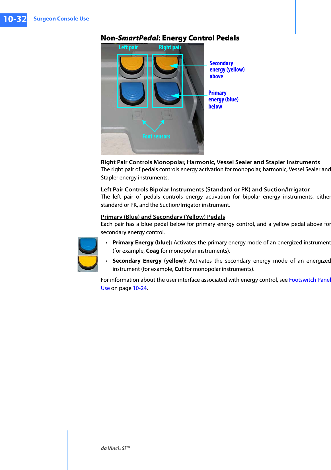 Surgeon Console Useda Vinci® Si™10-32DRAFT/PRE-RELEASE/CONFIDENTIAL10/9/14Non-SmartPedal: Energy Control PedalsRight Pair Controls Monopolar, Harmonic, Vessel Sealer and Stapler InstrumentsThe right pair of pedals controls energy activation for monopolar, harmonic, Vessel Sealer and Stapler energy instruments. Left Pair Controls Bipolar Instruments (Standard or PK) and Suction/IrrigatorThe left pair of pedals controls energy activation for bipolar energy instruments, either standard or PK, and the Suction/Irrigator instrument. Primary (Blue) and Secondary (Yellow) PedalsEach pair has a blue pedal below for primary energy control, and a yellow pedal above for secondary energy control. •Primary Energy (blue): Activates the primary energy mode of an energized instrument (for example, Coag for monopolar instruments). •Secondary Energy (yellow): Activates the secondary energy mode of an energized instrument (for example, Cut for monopolar instruments). For information about the user interface associated with energy control, see Footswitch PanelUse on page 10-24. Secondaryenergy (yellow)abovePrimary energy (blue)belowFoot sensorsLeft pair Right pair