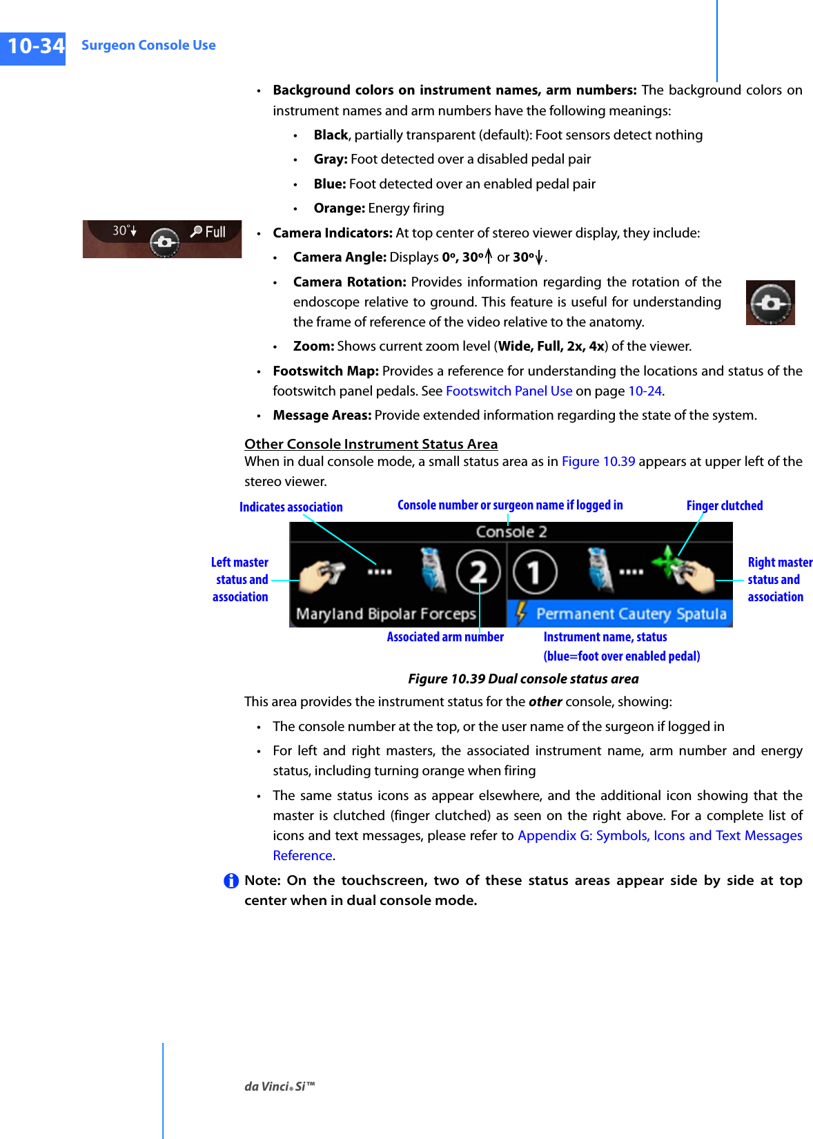 Surgeon Console Useda Vinci® Si™10-34DRAFT/PRE-RELEASE/CONFIDENTIAL10/9/14•Background colors on instrument names, arm numbers: The background colors on instrument names and arm numbers have the following meanings:•Black, partially transparent (default): Foot sensors detect nothing•Gray: Foot detected over a disabled pedal pair•Blue: Foot detected over an enabled pedal pair•Orange: Energy firing•Camera Indicators: At top center of stereo viewer display, they include: •Camera Angle: Displays 0º, 30º  or 30º .•Camera Rotation: Provides information regarding the rotation of the endoscope relative to ground. This feature is useful for understanding the frame of reference of the video relative to the anatomy. •Zoom: Shows current zoom level (Wide, Full, 2x, 4x) of the viewer.•Footswitch Map: Provides a reference for understanding the locations and status of the footswitch panel pedals. See Footswitch Panel Use on page 10-24.•Message Areas: Provide extended information regarding the state of the system.Other Console Instrument Status AreaWhen in dual console mode, a small status area as in Figure 10.39 appears at upper left of the stereo viewer.Figure 10.39 Dual console status areaThis area provides the instrument status for the other console, showing:• The console number at the top, or the user name of the surgeon if logged in• For left and right masters, the associated instrument name, arm number and energy status, including turning orange when firing• The same status icons as appear elsewhere, and the additional icon showing that the master is clutched (finger clutched) as seen on the right above. For a complete list of icons and text messages, please refer to Appendix G: Symbols, Icons and Text Messages Reference.Note: On the touchscreen, two of these status areas appear side by side at top center when in dual console mode.Right masterstatus andassociationLeft masterstatus andassociationInstrument name, status Console number or surgeon name if logged inAssociated arm numberFinger clutchedIndicates association(blue=foot over enabled pedal)
