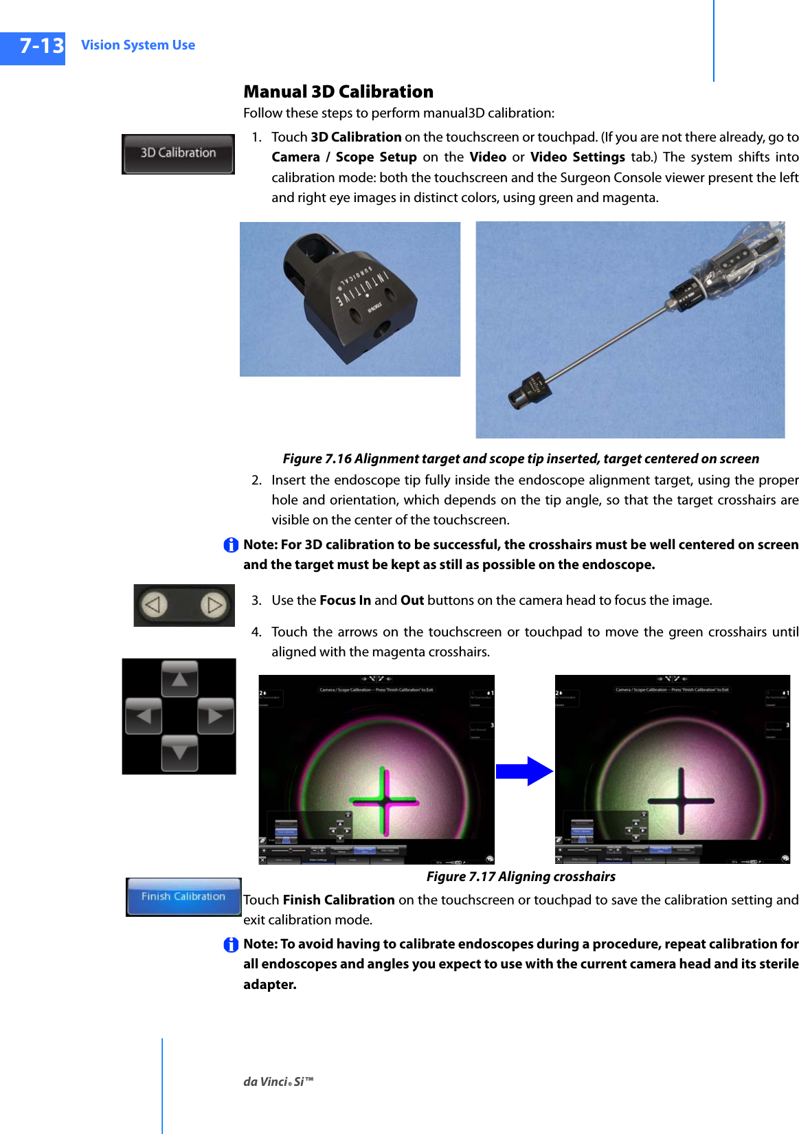 Vision System Useda Vinci® Si™7-13DRAFT/PRE-RELEASE/CONFIDENTIAL10/9/14Manual 3D CalibrationFollow these steps to perform manual3D calibration:1. Touch 3D Calibration on the touchscreen or touchpad. (If you are not there already, go to Camera / Scope Setup on the Video or Video Settings tab.) The system shifts into calibration mode: both the touchscreen and the Surgeon Console viewer present the left and right eye images in distinct colors, using green and magenta.Figure 7.16 Alignment target and scope tip inserted, target centered on screen2. Insert the endoscope tip fully inside the endoscope alignment target, using the proper hole and orientation, which depends on the tip angle, so that the target crosshairs are visible on the center of the touchscreen.Note: For 3D calibration to be successful, the crosshairs must be well centered on screen and the target must be kept as still as possible on the endoscope.3. Use the Focus In and Out buttons on the camera head to focus the image.4. Touch the arrows on the touchscreen or touchpad to move the green crosshairs until aligned with the magenta crosshairs.Figure 7.17 Aligning crosshairsTouch Finish Calibration on the touchscreen or touchpad to save the calibration setting and exit calibration mode.Note: To avoid having to calibrate endoscopes during a procedure, repeat calibration for all endoscopes and angles you expect to use with the current camera head and its sterile adapter.