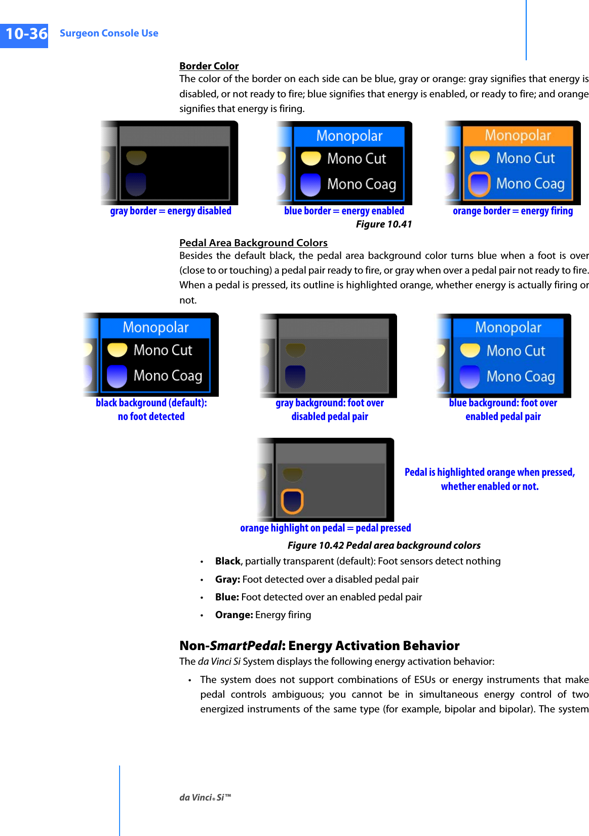 Surgeon Console Useda Vinci® Si™10-36DRAFT/PRE-RELEASE/CONFIDENTIAL10/9/14Border ColorThe color of the border on each side can be blue, gray or orange: gray signifies that energy is disabled, or not ready to fire; blue signifies that energy is enabled, or ready to fire; and orange signifies that energy is firing.Figure 10.41 Pedal Area Background ColorsBesides the default black, the pedal area background color turns blue when a foot is over (close to or touching) a pedal pair ready to fire, or gray when over a pedal pair not ready to fire. When a pedal is pressed, its outline is highlighted orange, whether energy is actually firing or not.Figure 10.42 Pedal area background colors•Black, partially transparent (default): Foot sensors detect nothing•Gray: Foot detected over a disabled pedal pair•Blue: Foot detected over an enabled pedal pair•Orange: Energy firingNon-SmartPedal: Energy Activation BehaviorThe da Vinci Si System displays the following energy activation behavior:• The system does not support combinations of ESUs or energy instruments that make pedal controls ambiguous; you cannot be in simultaneous energy control of two energized instruments of the same type (for example, bipolar and bipolar). The system blue border = energy enabledgray border = energy disabled orange border = energy firingblue background: foot overgray background: foot overorange highlight on pedal = pedal pressedPedal is highlighted orange when pressed,whether enabled or not.black background (default):disabled pedal pair enabled pedal pairno foot detected