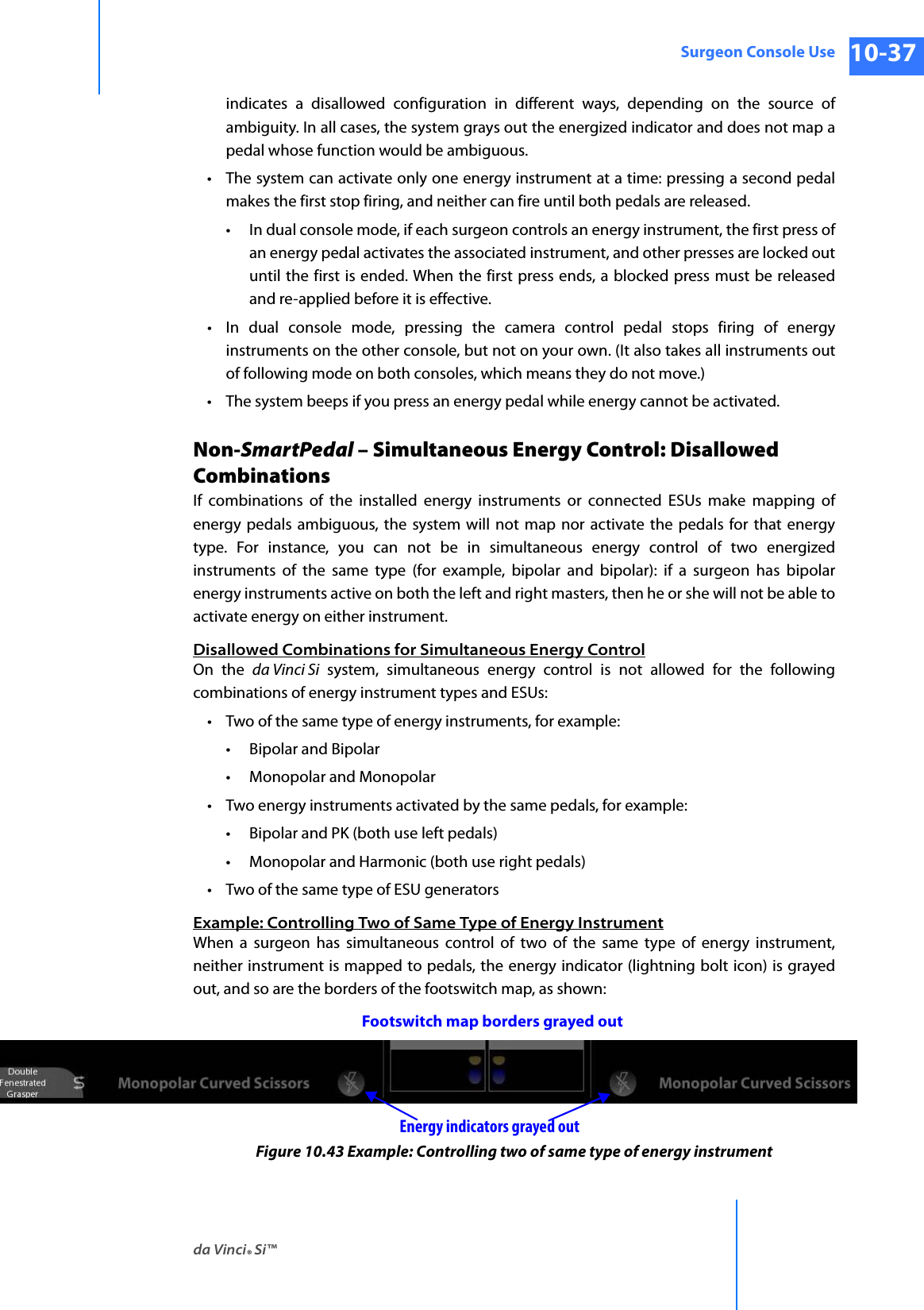 da Vinci® Si™Surgeon Console Use 10-37DRAFT/PRE-RELEASE/CONFIDENTIAL 10/9/14indicates a disallowed configuration in different ways, depending on the source of ambiguity. In all cases, the system grays out the energized indicator and does not map a pedal whose function would be ambiguous.• The system can activate only one energy instrument at a time: pressing a second pedal makes the first stop firing, and neither can fire until both pedals are released.• In dual console mode, if each surgeon controls an energy instrument, the first press of an energy pedal activates the associated instrument, and other presses are locked out until the first is ended. When the first press ends, a blocked press must be released and re-applied before it is effective.• In dual console mode, pressing the camera control pedal stops firing of energy instruments on the other console, but not on your own. (It also takes all instruments out of following mode on both consoles, which means they do not move.)• The system beeps if you press an energy pedal while energy cannot be activated.Non-SmartPedal – Simultaneous Energy Control: Disallowed CombinationsIf combinations of the installed energy instruments or connected ESUs make mapping of energy pedals ambiguous, the system will not map nor activate the pedals for that energy type. For instance, you can not be in simultaneous energy control of two energized instruments of the same type (for example, bipolar and bipolar): if a surgeon has bipolar energy instruments active on both the left and right masters, then he or she will not be able to activate energy on either instrument.Disallowed Combinations for Simultaneous Energy ControlOn the da Vinci Si system, simultaneous energy control is not allowed for the following combinations of energy instrument types and ESUs:• Two of the same type of energy instruments, for example:• Bipolar and Bipolar•Monopolar and Monopolar• Two energy instruments activated by the same pedals, for example:• Bipolar and PK (both use left pedals)•Monopolar and Harmonic (both use right pedals)• Two of the same type of ESU generatorsExample: Controlling Two of Same Type of Energy InstrumentWhen a surgeon has simultaneous control of two of the same type of energy instrument, neither instrument is mapped to pedals, the energy indicator (lightning bolt icon) is grayed out, and so are the borders of the footswitch map, as shown: Figure 10.43 Example: Controlling two of same type of energy instrumentFootswitch map borders grayed outEnergy indicators grayed out