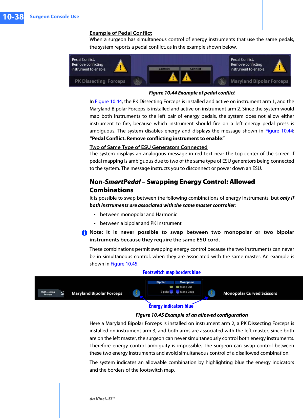 Surgeon Console Useda Vinci® Si™10-38DRAFT/PRE-RELEASE/CONFIDENTIAL10/9/14Example of Pedal ConflictWhen a surgeon has simultaneous control of energy instruments that use the same pedals, the system reports a pedal conflict, as in the example shown below.Figure 10.44 Example of pedal conflictIn Figure 10.44, the PK Dissecting Forceps is installed and active on instrument arm 1, and the Maryland Bipolar Forceps is installed and active on instrument arm 2. Since the system would map both instruments to the left pair of energy pedals, the system does not allow either instrument to fire, because which instrument should fire on a left energy pedal press is ambiguous. The system disables energy and displays the message shown in Figure 10.44: “Pedal Conflict. Remove conflicting instrument to enable.”Two of Same Type of ESU Generators ConnectedThe system displays an analogous message in red text near the top center of the screen if pedal mapping is ambiguous due to two of the same type of ESU generators being connected to the system. The message instructs you to disconnect or power down an ESU.Non-SmartPedal – Swapping Energy Control: Allowed CombinationsIt is possible to swap between the following combinations of energy instruments, but only if both instruments are associated with the same master controller:• between monopolar and Harmonic• between a bipolar and PK instrument Note: It is never possible to swap between two monopolar or two bipolar instruments because they require the same ESU cord. These combinations permit swapping energy control because the two instruments can never be in simultaneous control, when they are associated with the same master. An example is shown in Figure 10.45.Figure 10.45 Example of an allowed configurationHere a Maryland Bipolar Forceps is installed on instrument arm 2, a PK Dissecting Forceps is installed on instrument arm 3, and both arms are associated with the left master. Since both are on the left master, the surgeon can never simultaneously control both energy instruments. Therefore energy control ambiguity is impossible. The surgeon can swap control between these two energy instruments and avoid simultaneous control of a disallowed combination.The system indicates an allowable combination by highlighting blue the energy indicators and the borders of the footswitch map.Footswitch map borders blueEnergy indicators blue