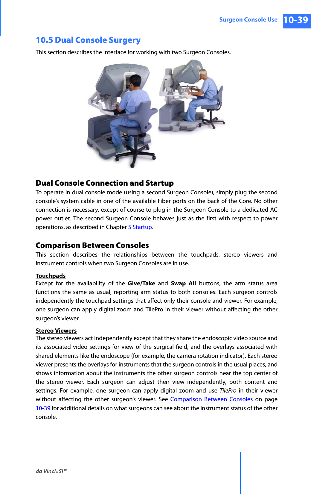 da Vinci® Si™Surgeon Console Use 10-39DRAFT/PRE-RELEASE/CONFIDENTIAL 10/9/1410.5 Dual Console SurgeryThis section describes the interface for working with two Surgeon Consoles.Dual Console Connection and StartupTo operate in dual console mode (using a second Surgeon Console), simply plug the second console’s system cable in one of the available Fiber ports on the back of the Core. No other connection is necessary, except of course to plug in the Surgeon Console to a dedicated AC power outlet. The second Surgeon Console behaves just as the first with respect to power operations, as described in Chapter 5 Startup.Comparison Between ConsolesThis section describes the relationships between the touchpads, stereo viewers and instrument controls when two Surgeon Consoles are in use.TouchpadsExcept for the availability of the Give/Take and Swap All buttons, the arm status area functions the same as usual, reporting arm status to both consoles. Each surgeon controls independently the touchpad settings that affect only their console and viewer. For example, one surgeon can apply digital zoom and TilePro in their viewer without affecting the other surgeon’s viewer.Stereo ViewersThe stereo viewers act independently except that they share the endoscopic video source and its associated video settings for view of the surgical field, and the overlays associated with shared elements like the endoscope (for example, the camera rotation indicator). Each stereo viewer presents the overlays for instruments that the surgeon controls in the usual places, and shows information about the instruments the other surgeon controls near the top center of the stereo viewer. Each surgeon can adjust their view independently, both content and settings. For example, one surgeon can apply digital zoom and use TilePro in their viewer without affecting the other surgeon’s viewer. See Comparison Between Consoles on page 10-39 for additional details on what surgeons can see about the instrument status of the other console.