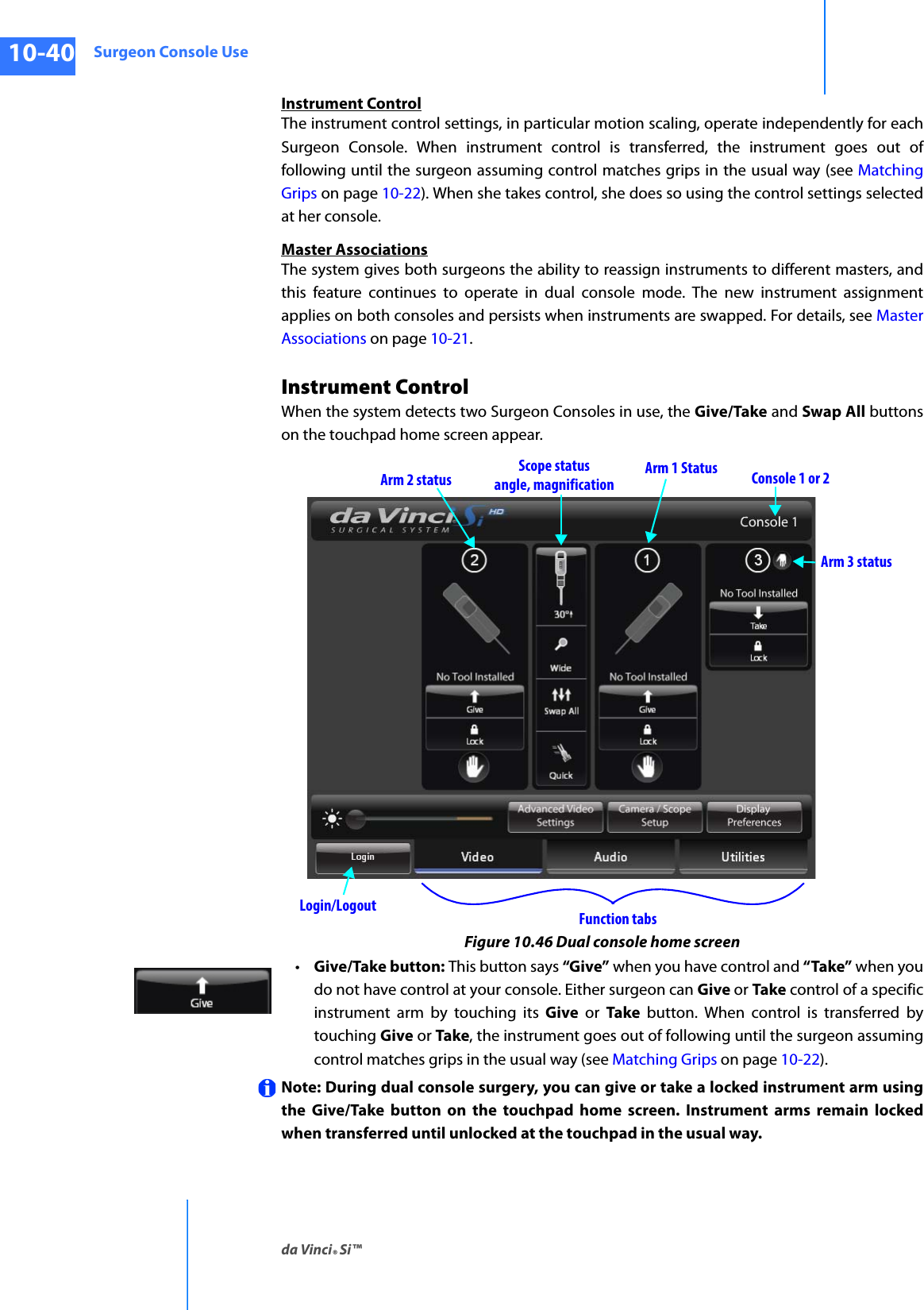 Surgeon Console Useda Vinci® Si™10-40DRAFT/PRE-RELEASE/CONFIDENTIAL10/9/14Instrument ControlThe instrument control settings, in particular motion scaling, operate independently for each Surgeon Console. When instrument control is transferred, the instrument goes out of following until the surgeon assuming control matches grips in the usual way (see Matching Grips on page 10-22). When she takes control, she does so using the control settings selected at her console.Master AssociationsThe system gives both surgeons the ability to reassign instruments to different masters, and this feature continues to operate in dual console mode. The new instrument assignment applies on both consoles and persists when instruments are swapped. For details, see Master Associations on page 10-21.Instrument ControlWhen the system detects two Surgeon Consoles in use, the Give/Take and Swap All buttons on the touchpad home screen appear. Figure 10.46 Dual console home screen•Give/Take button: This button says “Give” when you have control and “Take” when you do not have control at your console. Either surgeon can Give or Take control of a specific instrument arm by touching its Give or Take button. When control is transferred by touching Give or Take, the instrument goes out of following until the surgeon assuming control matches grips in the usual way (see Matching Grips on page 10-22). Note: During dual console surgery, you can give or take a locked instrument arm using the Give/Take button on the touchpad home screen. Instrument arms remain locked when transferred until unlocked at the touchpad in the usual way.Scope statusangle, magnificationArm 3 statusArm 1 StatusArm 2 statusLogin/Logout Function tabsConsole 1 or 2