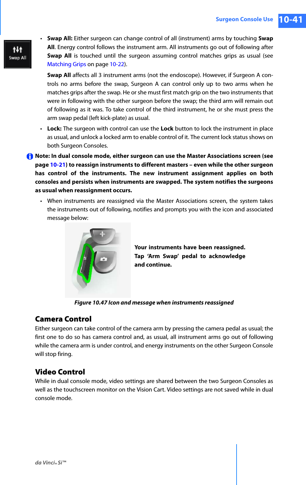da Vinci® Si™Surgeon Console Use 10-41DRAFT/PRE-RELEASE/CONFIDENTIAL 10/9/14•Swap All: Either surgeon can change control of all (instrument) arms by touching Swap All. Energy control follows the instrument arm. All instruments go out of following after Swap All is touched until the surgeon assuming control matches grips as usual (see Matching Grips on page 10-22).Swap All affects all 3 instrument arms (not the endoscope). However, if Surgeon A con-trols no arms before the swap, Surgeon A can control only up to two arms when he matches grips after the swap. He or she must first match grip on the two instruments that were in following with the other surgeon before the swap; the third arm will remain out of following as it was. To take control of the third instrument, he or she must press the arm swap pedal (left kick-plate) as usual.•Lock: The surgeon with control can use the Lock button to lock the instrument in place as usual, and unlock a locked arm to enable control of it. The current lock status shows on both Surgeon Consoles. Note: In dual console mode, either surgeon can use the Master Associations screen (see page 10-21) to reassign instruments to different masters – even while the other surgeon has control of the instruments. The new instrument assignment applies on both consoles and persists when instruments are swapped. The system notifies the surgeons as usual when reassignment occurs.• When instruments are reassigned via the Master Associations screen, the system takes the instruments out of following, notifies and prompts you with the icon and associated message below:Figure 10.47 Icon and message when instruments reassignedCamera ControlEither surgeon can take control of the camera arm by pressing the camera pedal as usual; the first one to do so has camera control and, as usual, all instrument arms go out of following while the camera arm is under control, and energy instruments on the other Surgeon Console will stop firing.Video ControlWhile in dual console mode, video settings are shared between the two Surgeon Consoles as well as the touchscreen monitor on the Vision Cart. Video settings are not saved while in dual console mode. Your instruments have been reassigned. Tap ‘Arm Swap’ pedal to acknowledge and continue.