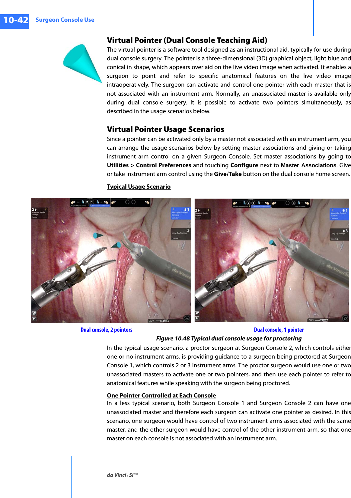Surgeon Console Useda Vinci® Si™10-42DRAFT/PRE-RELEASE/CONFIDENTIAL10/9/14Virtual Pointer (Dual Console Teaching Aid)The virtual pointer is a software tool designed as an instructional aid, typically for use during dual console surgery. The pointer is a three-dimensional (3D) graphical object, light blue and conical in shape, which appears overlaid on the live video image when activated. It enables a surgeon to point and refer to specific anatomical features on the live video image intraoperatively. The surgeon can activate and control one pointer with each master that is not associated with an instrument arm. Normally, an unassociated master is available only during dual console surgery. It is possible to activate two pointers simultaneously, as described in the usage scenarios below. Virtual Pointer Usage ScenariosSince a pointer can be activated only by a master not associated with an instrument arm, you can arrange the usage scenarios below by setting master associations and giving or taking instrument arm control on a given Surgeon Console. Set master associations by going to Utilities &gt; Control Preferences and touching Configure next to Master Associations. Give or take instrument arm control using the Give/Take button on the dual console home screen.Typical Usage ScenarioFigure 10.48 Typical dual console usage for proctoringIn the typical usage scenario, a proctor surgeon at Surgeon Console 2, which controls either one or no instrument arms, is providing guidance to a surgeon being proctored at Surgeon Console 1, which controls 2 or 3 instrument arms. The proctor surgeon would use one or two unassociated masters to activate one or two pointers, and then use each pointer to refer to anatomical features while speaking with the surgeon being proctored.One Pointer Controlled at Each ConsoleIn a less typical scenario, both Surgeon Console 1 and Surgeon Console 2 can have one unassociated master and therefore each surgeon can activate one pointer as desired. In this scenario, one surgeon would have control of two instrument arms associated with the same master, and the other surgeon would have control of the other instrument arm, so that one master on each console is not associated with an instrument arm.Dual console, 2 pointers Dual console, 1 pointer