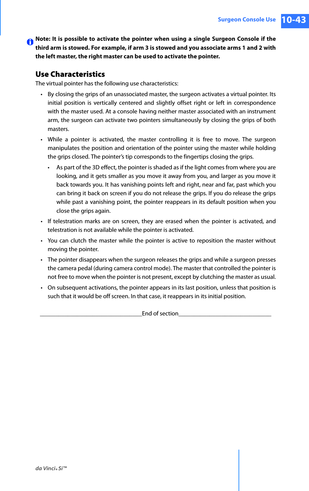 da Vinci® Si™Surgeon Console Use 10-43DRAFT/PRE-RELEASE/CONFIDENTIAL 10/9/14Note: It is possible to activate the pointer when using a single Surgeon Console if the third arm is stowed. For example, if arm 3 is stowed and you associate arms 1 and 2 with the left master, the right master can be used to activate the pointer.Use CharacteristicsThe virtual pointer has the following use characteristics: • By closing the grips of an unassociated master, the surgeon activates a virtual pointer. Its initial position is vertically centered and slightly offset right or left in correspondence with the master used. At a console having neither master associated with an instrument arm, the surgeon can activate two pointers simultaneously by closing the grips of both masters.• While a pointer is activated, the master controlling it is free to move. The surgeon manipulates the position and orientation of the pointer using the master while holding the grips closed. The pointer’s tip corresponds to the fingertips closing the grips. • As part of the 3D effect, the pointer is shaded as if the light comes from where you are looking, and it gets smaller as you move it away from you, and larger as you move it back towards you. It has vanishing points left and right, near and far, past which you can bring it back on screen if you do not release the grips. If you do release the grips while past a vanishing point, the pointer reappears in its default position when you close the grips again.• If telestration marks are on screen, they are erased when the pointer is activated, and telestration is not available while the pointer is activated.• You can clutch the master while the pointer is active to reposition the master without moving the pointer.• The pointer disappears when the surgeon releases the grips and while a surgeon presses the camera pedal (during camera control mode). The master that controlled the pointer is not free to move when the pointer is not present, except by clutching the master as usual.• On subsequent activations, the pointer appears in its last position, unless that position is such that it would be off screen. In that case, it reappears in its initial position._________________________________End of section______________________________