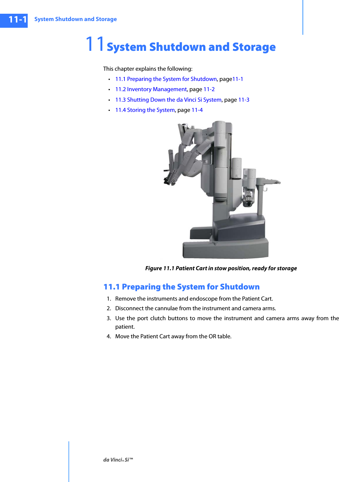 System Shutdown and Storageda Vinci® Si™11-1DRAFT/PRE-RELEASE/CONFIDENTIAL10/9/1411System Shutdown and Storage This chapter explains the following: •11.1 Preparing the System for Shutdown, page11-1•11.2 Inventory Management, page 11-2•11.3 Shutting Down the da Vinci Si System, page 11-3•11.4 Storing the System, page 11-4Figure 11.1 Patient Cart in stow position, ready for storage11.1 Preparing the System for Shutdown 1. Remove the instruments and endoscope from the Patient Cart. 2. Disconnect the cannulae from the instrument and camera arms. 3. Use the port clutch buttons to move the instrument and camera arms away from the patient. 4. Move the Patient Cart away from the OR table. 