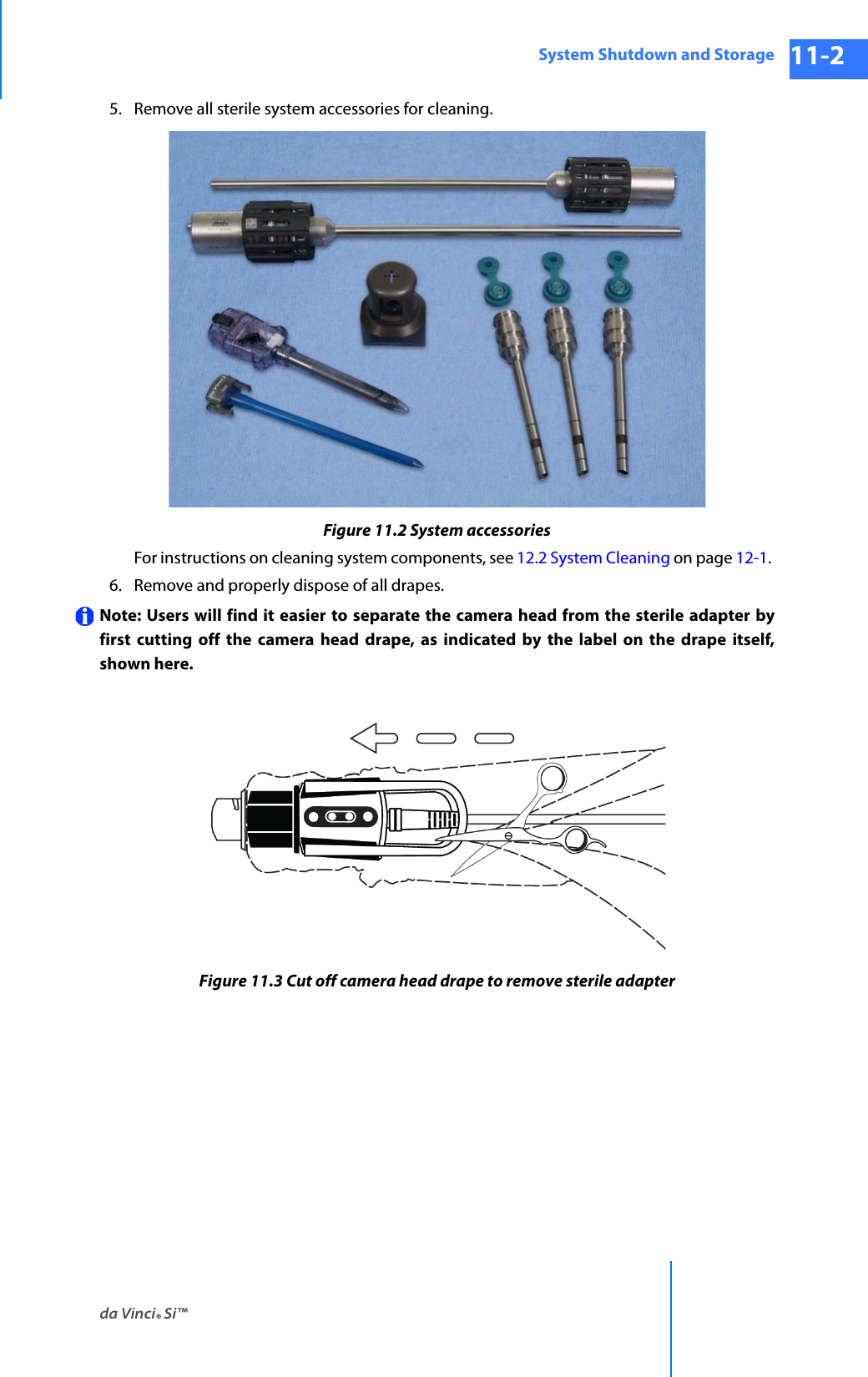 da Vinci® Si™System Shutdown and Storage 11-2DRAFT/PRE-RELEASE/CONFIDENTIAL 10/9/145. Remove all sterile system accessories for cleaning. Figure 11.2 System accessoriesFor instructions on cleaning system components, see 12.2 System Cleaning on page 12-1. 6. Remove and properly dispose of all drapes.Note: Users will find it easier to separate the camera head from the sterile adapter by first cutting off the camera head drape, as indicated by the label on the drape itself, shown here.Figure 11.3 Cut off camera head drape to remove sterile adapter