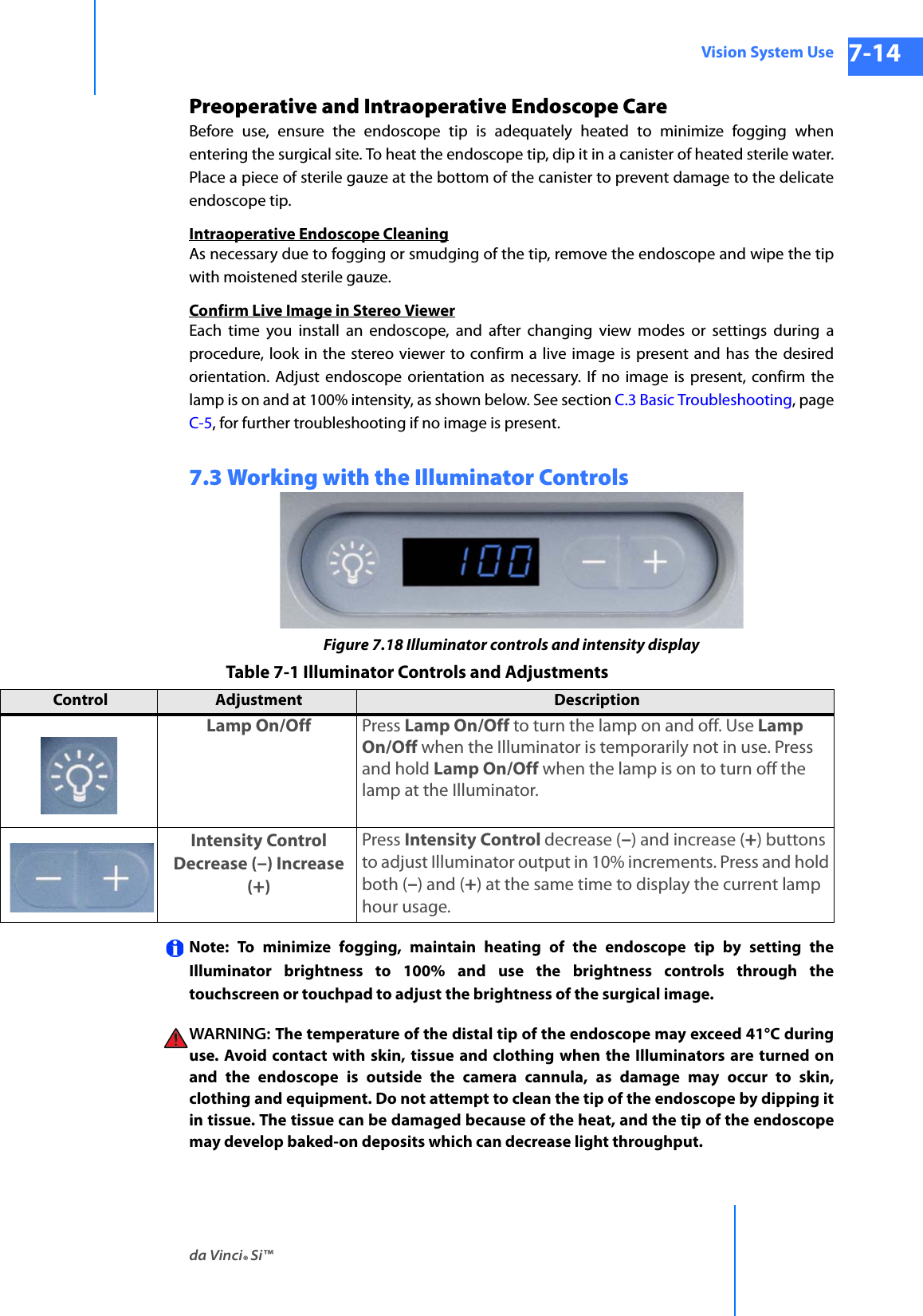 da Vinci® Si™Vision System Use 7-14DRAFT/PRE-RELEASE/CONFIDENTIAL 10/9/14Preoperative and Intraoperative Endoscope CareBefore use, ensure the endoscope tip is adequately heated to minimize fogging when entering the surgical site. To heat the endoscope tip, dip it in a canister of heated sterile water. Place a piece of sterile gauze at the bottom of the canister to prevent damage to the delicate endoscope tip.Intraoperative Endoscope CleaningAs necessary due to fogging or smudging of the tip, remove the endoscope and wipe the tip with moistened sterile gauze.Confirm Live Image in Stereo ViewerEach time you install an endoscope, and after changing view modes or settings during a procedure, look in the stereo viewer to confirm a live image is present and has the desired orientation. Adjust endoscope orientation as necessary. If no image is present, confirm the lamp is on and at 100% intensity, as shown below. See section C.3 Basic Troubleshooting, page C-5, for further troubleshooting if no image is present.7.3 Working with the Illuminator ControlsFigure 7.18 Illuminator controls and intensity displayNote: To minimize fogging, maintain heating of the endoscope tip by setting the Illuminator brightness to 100% and use the brightness controls through the touchscreen or touchpad to adjust the brightness of the surgical image. WARNING:  The temperature of the distal tip of the endoscope may exceed 41°C during use. Avoid contact with skin, tissue and clothing when the Illuminators are turned on and the endoscope is outside the camera cannula, as damage may occur to skin, clothing and equipment. Do not attempt to clean the tip of the endoscope by dipping it in tissue. The tissue can be damaged because of the heat, and the tip of the endoscope may develop baked-on deposits which can decrease light throughput. Table 7-1 Illuminator Controls and AdjustmentsControl  Adjustment  Description  Lamp On/Off Press Lamp On/Off to turn the lamp on and off. Use Lamp On/Off when the Illuminator is temporarily not in use. Press and hold Lamp On/Off when the lamp is on to turn off the lamp at the Illuminator. Intensity Control Decrease (–) Increase (+)Press Intensity Control decrease (–) and increase (+) buttons to adjust Illuminator output in 10% increments. Press and hold both (–) and (+) at the same time to display the current lamp hour usage.