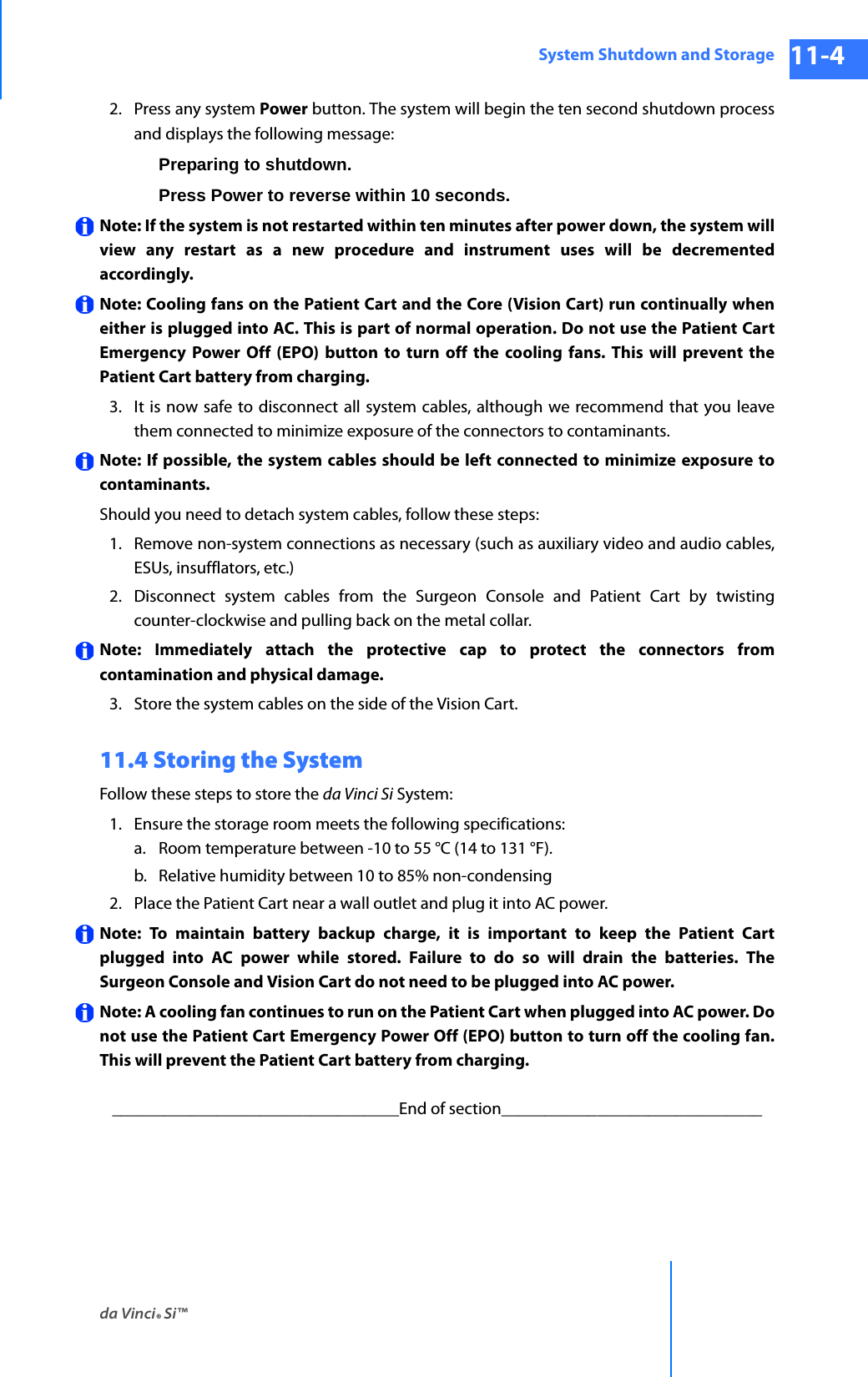 da Vinci® Si™System Shutdown and Storage 11-4DRAFT/PRE-RELEASE/CONFIDENTIAL 10/9/142. Press any system Power button. The system will begin the ten second shutdown process and displays the following message:Preparing to shutdown.Press Power to reverse within 10 seconds.Note: If the system is not restarted within ten minutes after power down, the system will view any restart as a new procedure and instrument uses will be decremented accordingly. Note: Cooling fans on the Patient Cart and the Core (Vision Cart) run continually when either is plugged into AC. This is part of normal operation. Do not use the Patient Cart Emergency Power Off (EPO) button to turn off the cooling fans. This will prevent the Patient Cart battery from charging. 3. It is now safe to disconnect all system cables, although we recommend that you leave them connected to minimize exposure of the connectors to contaminants.Note: If possible, the system cables should be left connected to minimize exposure to contaminants.Should you need to detach system cables, follow these steps:1. Remove non-system connections as necessary (such as auxiliary video and audio cables, ESUs, insufflators, etc.)2. Disconnect system cables from the Surgeon Console and Patient Cart by twisting counter-clockwise and pulling back on the metal collar.Note: Immediately attach the protective cap to protect the connectors from contamination and physical damage. 3. Store the system cables on the side of the Vision Cart. 11.4 Storing the SystemFollow these steps to store the da Vinci Si System: 1. Ensure the storage room meets the following specifications:a. Room temperature between -10 to 55 °C (14 to 131 °F).b. Relative humidity between 10 to 85% non-condensing 2. Place the Patient Cart near a wall outlet and plug it into AC power.Note: To maintain battery backup charge, it is important to keep the Patient Cart plugged into AC power while stored. Failure to do so will drain the batteries. The Surgeon Console and Vision Cart do not need to be plugged into AC power. Note: A cooling fan continues to run on the Patient Cart when plugged into AC power. Do not use the Patient Cart Emergency Power Off (EPO) button to turn off the cooling fan. This will prevent the Patient Cart battery from charging. _________________________________End of section______________________________