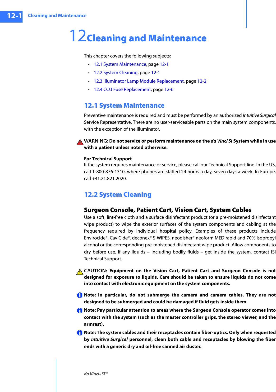 Cleaning and Maintenanceda Vinci® Si™12-1DRAFT/PRE-RELEASE/CONFIDENTIAL10/9/1412Cleaning and Maintenance This chapter covers the following subjects: •12.1 System Maintenance, page 12-1•12.2 System Cleaning, page 12-1•12.3 Illuminator Lamp Module Replacement, page 12-2•12.4 CCU Fuse Replacement, page 12-612.1 System Maintenance Preventive maintenance is required and must be performed by an authorized Intuitive SurgicalService Representative. There are no user-serviceable parts on the main system components, with the exception of the Illuminator. WARNING: Do not service or perform maintenance on the da Vinci Si System while in use with a patient unless noted otherwise.For Technical SupportIf the system requires maintenance or service, please call our Technical Support line. In the US, call 1-800-876-1310, where phones are staffed 24 hours a day, seven days a week. In Europe, call +41.21.821.2020. 12.2 System Cleaning Surgeon Console, Patient Cart, Vision Cart, System Cables Use a soft, lint-free cloth and a surface disinfectant product (or a pre-moistened disinfectant wipe product) to wipe the exterior surfaces of the system components and cabling at the frequency required by individual hospital policy. Examples of these products include Envirocide®, CaviCide®, deconex® S-WIPES, neodisher® neoform MED rapid and 70% isopropyl alcohol or the corresponding pre-moistened disinfectant wipe product. Allow components to dry before use. If any liquids – including bodily fluids – get inside the system, contact ISI Technical Support.CAUTION:  Equipment on the Vision Cart, Patient Cart and Surgeon Console is not designed for exposure to liquids. Care should be taken to ensure liquids do not come into contact with electronic equipment on the system components.Note: In particular, do not submerge the camera and camera cables. They are not designed to be submerged and could be damaged if fluid gets inside them. Note: Pay particular attention to areas where the Surgeon Console operator comes into contact with the system (such as the master controller grips, the stereo viewer, and the armrest). Note: The system cables and their receptacles contain fiber-optics. Only when requested by  Intuitive Surgical personnel, clean both cable and receptacles by blowing the fiber ends with a generic dry and oil-free canned air duster.