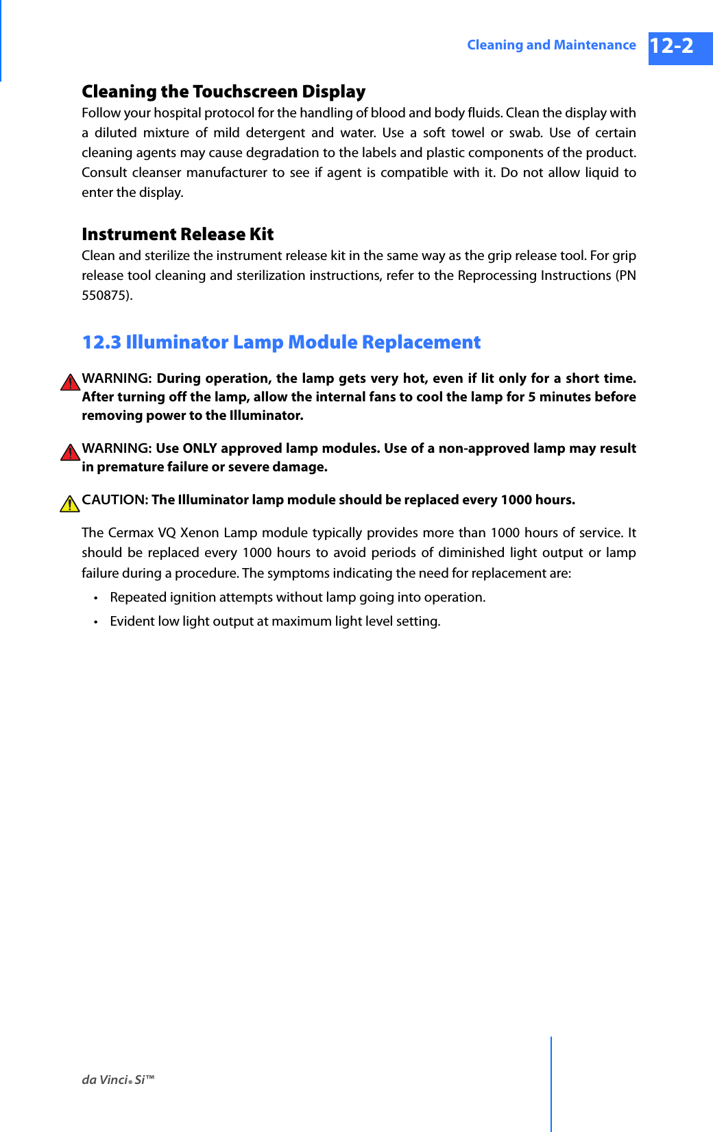 da Vinci® Si™Cleaning and Maintenance 12-2DRAFT/PRE-RELEASE/CONFIDENTIAL 10/9/14Cleaning the Touchscreen DisplayFollow your hospital protocol for the handling of blood and body fluids. Clean the display with a diluted mixture of mild detergent and water. Use a soft towel or swab. Use of certain cleaning agents may cause degradation to the labels and plastic components of the product. Consult cleanser manufacturer to see if agent is compatible with it. Do not allow liquid to enter the display.Instrument Release KitClean and sterilize the instrument release kit in the same way as the grip release tool. For grip release tool cleaning and sterilization instructions, refer to the Reprocessing Instructions (PN 550875).12.3 Illuminator Lamp Module ReplacementWARNING:  During operation, the lamp gets very hot, even if lit only for a short time. After turning off the lamp, allow the internal fans to cool the lamp for 5 minutes before removing power to the Illuminator.WARNING:  Use ONLY approved lamp modules. Use of a non-approved lamp may result in premature failure or severe damage.CAUTION: The Illuminator lamp module should be replaced every 1000 hours.The Cermax VQ Xenon Lamp module typically provides more than 1000 hours of service. It should be replaced every 1000 hours to avoid periods of diminished light output or lamp failure during a procedure. The symptoms indicating the need for replacement are:• Repeated ignition attempts without lamp going into operation.• Evident low light output at maximum light level setting.