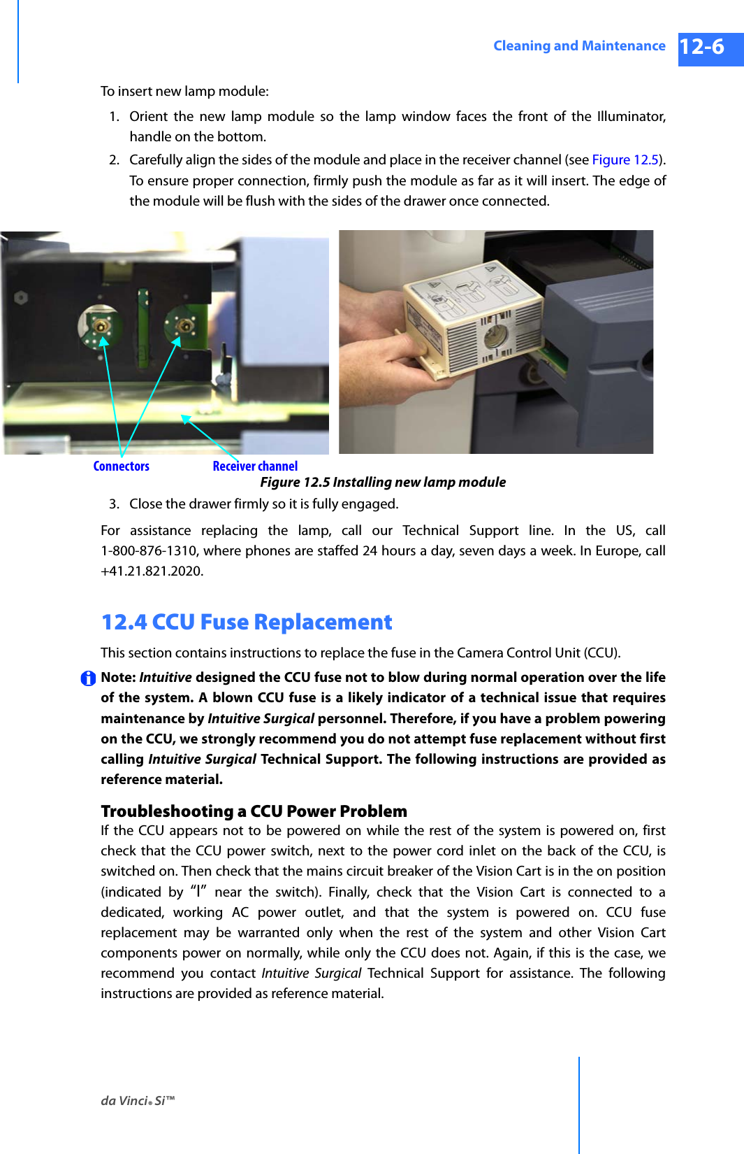 da Vinci® Si™Cleaning and Maintenance 12-6DRAFT/PRE-RELEASE/CONFIDENTIAL 10/9/14To insert new lamp module:1. Orient the new lamp module so the lamp window faces the front of the Illuminator, handle on the bottom.2. Carefully align the sides of the module and place in the receiver channel (see Figure 12.5). To ensure proper connection, firmly push the module as far as it will insert. The edge of the module will be flush with the sides of the drawer once connected.Figure 12.5 Installing new lamp module3. Close the drawer firmly so it is fully engaged.For assistance replacing the lamp, call our Technical Support line. In the US, call 1-800-876-1310, where phones are staffed 24 hours a day, seven days a week. In Europe, call +41.21.821.2020.12.4 CCU Fuse ReplacementThis section contains instructions to replace the fuse in the Camera Control Unit (CCU).Note: Intuitive designed the CCU fuse not to blow during normal operation over the life of the system. A blown CCU fuse is a likely indicator of a technical issue that requires maintenance by Intuitive Surgical personnel. Therefore, if you have a problem powering on the CCU, we strongly recommend you do not attempt fuse replacement without first calling Intuitive Surgical Technical Support. The following instructions are provided as reference material.Troubleshooting a CCU Power ProblemIf the CCU appears not to be powered on while the rest of the system is powered on, first check that the CCU power switch, next to the power cord inlet on the back of the CCU, is switched on. Then check that the mains circuit breaker of the Vision Cart is in the on position (indicated by “I”  near the switch). Finally, check that the Vision Cart is connected to a dedicated, working AC power outlet, and that the system is powered on. CCU fuse replacement may be warranted only when the rest of the system and other Vision Cart components power on normally, while only the CCU does not. Again, if this is the case, we recommend you contact Intuitive Surgical Technical Support for assistance. The following instructions are provided as reference material.Connectors Receiver channel