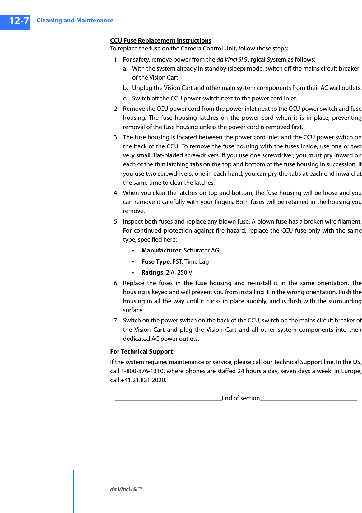 Cleaning and Maintenanceda Vinci® Si™12-7DRAFT/PRE-RELEASE/CONFIDENTIAL10/9/14CCU Fuse Replacement InstructionsTo replace the fuse on the Camera Control Unit, follow these steps:1. For safety, remove power from the da Vinci Si Surgical System as follows:a. With the system already in standby (sleep) mode, switch off the mains circuit breaker of the Vision Cart.b. Unplug the Vision Cart and other main system components from their AC wall outlets.c. Switch off the CCU power switch next to the power cord inlet.2. Remove the CCU power cord from the power inlet next to the CCU power switch and fuse housing. The fuse housing latches on the power cord when it is in place, preventing removal of the fuse housing unless the power cord is removed first.3. The fuse housing is located between the power cord inlet and the CCU power switch on the back of the CCU. To remove the fuse housing with the fuses inside, use one or two very small, flat-bladed screwdrivers. If you use one screwdriver, you must pry inward on each of the thin latching tabs on the top and bottom of the fuse housing in succession. If you use two screwdrivers, one in each hand, you can pry the tabs at each end inward at the same time to clear the latches.4. When you clear the latches on top and bottom, the fuse housing will be loose and you can remove it carefully with your fingers. Both fuses will be retained in the housing you remove. 5. Inspect both fuses and replace any blown fuse. A blown fuse has a broken wire filament. For continued protection against fire hazard, replace the CCU fuse only with the same type, specified here: •Manufacturer: Schurater AG •Fuse Type: FST, Time Lag•Ratings: 2 A, 250 V6. Replace the fuses in the fuse housing and re-install it in the same orientation. The housing is keyed and will prevent you from installing it in the wrong orientation. Push the housing in all the way until it clicks in place audibly, and is flush with the surrounding surface.7. Switch on the power switch on the back of the CCU; switch on the mains circuit breaker of the Vision Cart and plug the Vision Cart and all other system components into their dedicated AC power outlets.For Technical SupportIf the system requires maintenance or service, please call our Technical Support line. In the US, call 1-800-876-1310, where phones are staffed 24 hours a day, seven days a week. In Europe, call +41.21.821.2020. _________________________________End of section______________________________