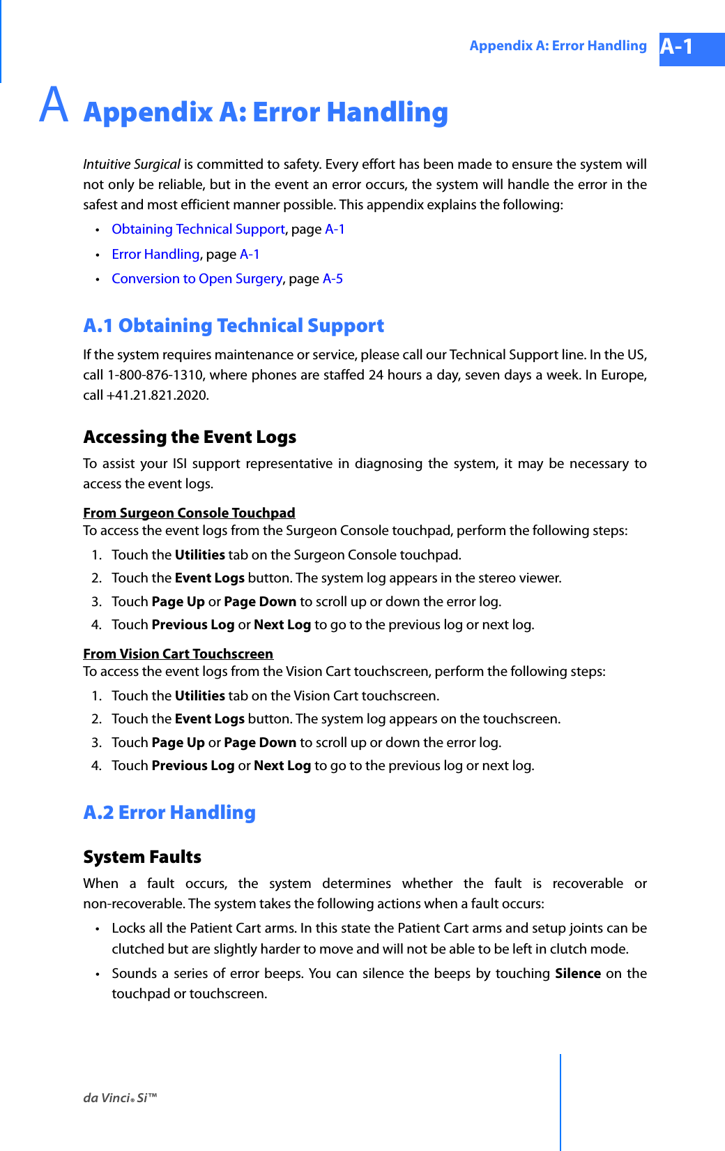 da Vinci® Si™Appendix A: Error Handling A-1DRAFT/PRE-RELEASE/CONFIDENTIAL 10/9/14AAppendix A: Error HandlingIntuitive Surgical is committed to safety. Every effort has been made to ensure the system will not only be reliable, but in the event an error occurs, the system will handle the error in the safest and most efficient manner possible. This appendix explains the following: •Obtaining Technical Support, page A-1•Error Handling, page A-1•Conversion to Open Surgery, page A-5A.1 Obtaining Technical SupportIf the system requires maintenance or service, please call our Technical Support line. In the US, call 1-800-876-1310, where phones are staffed 24 hours a day, seven days a week. In Europe, call +41.21.821.2020. Accessing the Event Logs To assist your ISI support representative in diagnosing the system, it may be necessary to access the event logs.From Surgeon Console TouchpadTo access the event logs from the Surgeon Console touchpad, perform the following steps: 1. Touch the Utilities tab on the Surgeon Console touchpad.2. Touch the Event Logs button. The system log appears in the stereo viewer.3. Touch Page Up or Page Down to scroll up or down the error log.4. Touch Previous Log or Next Log to go to the previous log or next log.From Vision Cart TouchscreenTo access the event logs from the Vision Cart touchscreen, perform the following steps:1. Touch the Utilities tab on the Vision Cart touchscreen.2. Touch the Event Logs button. The system log appears on the touchscreen.3. Touch Page Up or Page Down to scroll up or down the error log.4. Touch Previous Log or Next Log to go to the previous log or next log.A.2 Error HandlingSystem Faults When a fault occurs, the system determines whether the fault is recoverable or non-recoverable. The system takes the following actions when a fault occurs: • Locks all the Patient Cart arms. In this state the Patient Cart arms and setup joints can be clutched but are slightly harder to move and will not be able to be left in clutch mode.• Sounds a series of error beeps. You can silence the beeps by touching Silence on the touchpad or touchscreen.