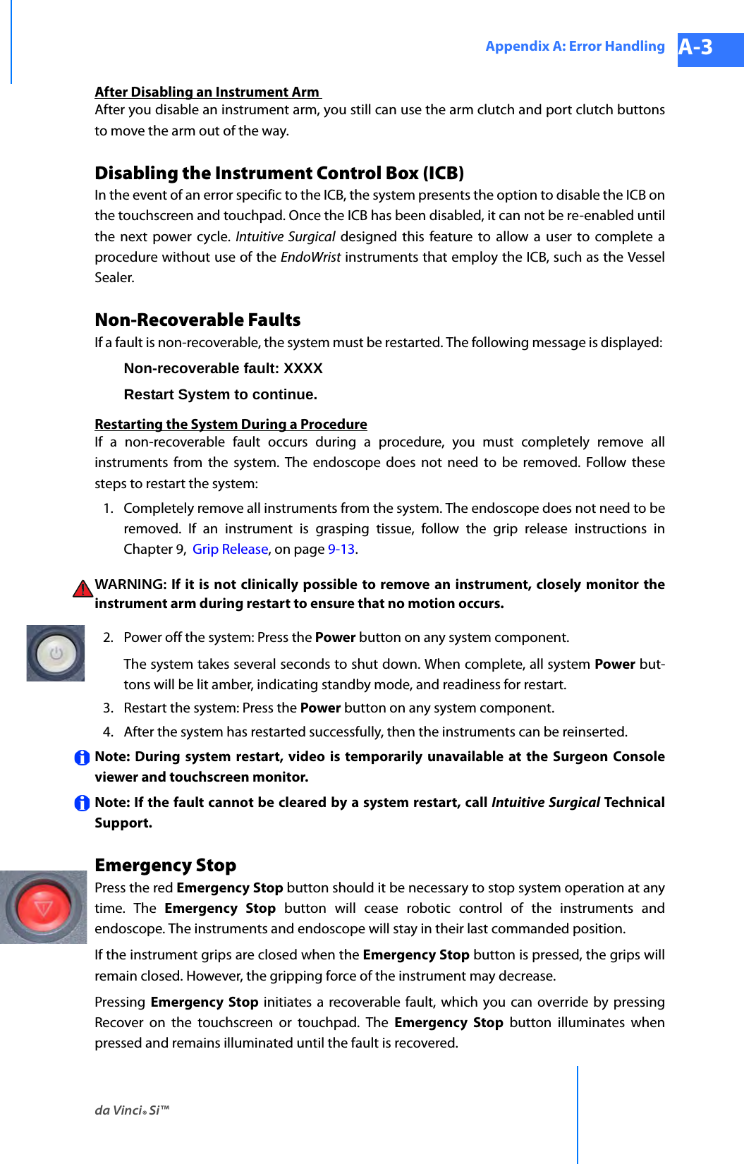 da Vinci® Si™Appendix A: Error Handling A-3DRAFT/PRE-RELEASE/CONFIDENTIAL 10/9/14After Disabling an Instrument Arm After you disable an instrument arm, you still can use the arm clutch and port clutch buttons to move the arm out of the way.Disabling the Instrument Control Box (ICB)In the event of an error specific to the ICB, the system presents the option to disable the ICB on the touchscreen and touchpad. Once the ICB has been disabled, it can not be re-enabled until the next power cycle. Intuitive Surgical designed this feature to allow a user to complete a procedure without use of the EndoWrist instruments that employ the ICB, such as the Vessel Sealer. Non-Recoverable Faults If a fault is non-recoverable, the system must be restarted. The following message is displayed: Non-recoverable fault: XXXX Restart System to continue.Restarting the System During a ProcedureIf a non-recoverable fault occurs during a procedure, you must completely remove all instruments from the system. The endoscope does not need to be removed. Follow these steps to restart the system: 1. Completely remove all instruments from the system. The endoscope does not need to be removed. If an instrument is grasping tissue, follow the grip release instructions in Chapter 9,  Grip Release, on page 9-13.WARNING: If it is not clinically possible to remove an instrument, closely monitor the instrument arm during restart to ensure that no motion occurs.2. Power off the system: Press the Power button on any system component. The system takes several seconds to shut down. When complete, all system Power but-tons will be lit amber, indicating standby mode, and readiness for restart.3. Restart the system: Press the Power button on any system component. 4. After the system has restarted successfully, then the instruments can be reinserted.Note: During system restart, video is temporarily unavailable at the Surgeon Console viewer and touchscreen monitor. Note: If the fault cannot be cleared by a system restart, call Intuitive Surgical Technical Support.Emergency Stop Press the red Emergency Stop button should it be necessary to stop system operation at any time. The Emergency Stop button will cease robotic control of the instruments and endoscope. The instruments and endoscope will stay in their last commanded position. If the instrument grips are closed when the Emergency Stop button is pressed, the grips will remain closed. However, the gripping force of the instrument may decrease.Pressing  Emergency Stop initiates a recoverable fault, which you can override by pressing Recover on the touchscreen or touchpad. The Emergency Stop button illuminates when pressed and remains illuminated until the fault is recovered. 