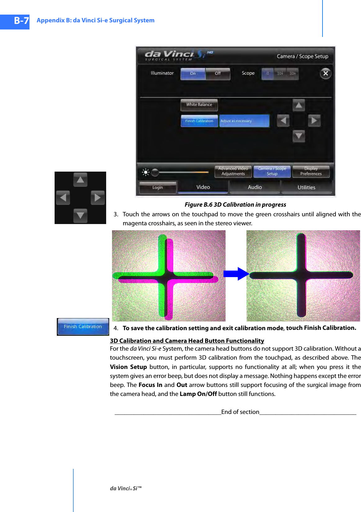 Appendix B: da Vinci Si-e Surgical Systemda Vinci® Si™B-7DRAFT/PRE-RELEASE/CONFIDENTIAL10/9/14 Figure B.6 3D Calibration in progress3. Touch the arrows on the touchpad to move the green crosshairs until aligned with the magenta crosshairs, as seen in the stereo viewer.4. To save the calibration setting and exit calibration mode, touch Finish Calibration.3D Calibration and Camera Head Button FunctionalityFor the da Vinci Si-e System, the camera head buttons do not support 3D calibration. Without a touchscreen, you must perform 3D calibration from the touchpad, as described above. The Vision Setup button, in particular, supports no functionality at all; when you press it the system gives an error beep, but does not display a message. Nothing happens except the error beep. The Focus In and Out arrow buttons still support focusing of the surgical image from the camera head, and the Lamp On/Off button still functions._________________________________End of section______________________________