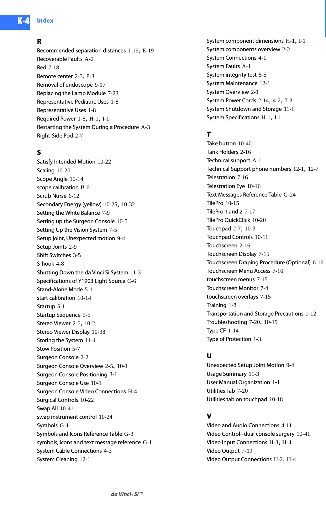 DRAFT/PRE-RELEASE/CONFIDENTIAL10/9/14K-4 Indexda Vinci® Si™RRecommended separation distances 1-19, E-19Recoverable Faults A-2Red 7-18Remote center 2-3, 8-3Removal of endoscope 9-17Replacing the Lamp Module 7-23Representative Pediatric Uses 1-8Representative Uses 1-8Required Power 1-6, H-1, I-1Restarting the System During a Procedure A-3Right-Side Pod 2-7SSatisfy Intended Motion 10-22Scaling 10-20Scope Angle 10-14scope calibration B-6Scrub Nurse 6-12Secondary Energy (yellow) 10-25, 10-32Setting the White Balance 7-9Setting up the Surgeon Console 10-5Setting Up the Vision System 7-5Setup joint, Unexpected motion 9-4Setup Joints 2-9Shift Switches 3-5S-hook 4-8Shutting Down the da Vinci Si System 11-3Specifications of Y1903 Light Source C-6Stand-Alone Mode 5-1start calibration 10-14Startup 5-1Startup Sequence 5-5Stereo Viewer 2-6, 10-2Stereo Viewer Display 10-38Storing the System 11-4Stow Position 5-7Surgeon Console 2-2Surgeon Console Overview 2-5, 10-1Surgeon Console Positioning 3-1Surgeon Console Use 10-1Surgeon Console Video Connections H-4Surgical Controls 10-22Swap All 10-41swap instrument control 10-24Symbols G-1Symbols and Icons Reference Table G-3symbols, icons and text message reference G-1System Cable Connections 4-3System Cleaning 12-1System component dimensions H-1, I-1System components overview 2-2System Connections 4-1System Faults A-1System integrity test 5-5System Maintenance 12-1System Overview 2-1System Power Cords 2-14, 4-2, 7-3System Shutdown and Storage 11-1System Specifications H-1, I-1TTake button 10-40Tank Holders 2-16Technical support A-1Technical Support phone numbers 12-1, 12-7Telestration 7-16Telestration Eye 10-16Text Messages Reference Table G-24TilePro 10-15TilePro 1 and 2 7-17TilePro QuickClick 10-20Touchpad 2-7, 10-3Touchpad Controls 10-11Touchscreen 2-16Touchscreen Display 7-15Touchscreen Draping Procedure (Optional) 6-16Touchscreen Menu Access 7-16touchscreen menus 7-15Touchscreen Monitor 7-4touchscreen overlays 7-15Training 1-8Transportation and Storage Precautions 1-12Troubleshooting 7-20, 10-19Type CF 1-14Type of Protection 1-3UUnexpected Setup Joint Motion 9-4Usage Summary 11-3User Manual Organization 1-1Utilities Tab 7-20Utilities tab on touchpad 10-18VVideo and Audio Connections 4-11Video Control--dual console surgery 10-41Video Input Connections H-3, H-4Video Output 7-19Video Output Connections H-2, H-4