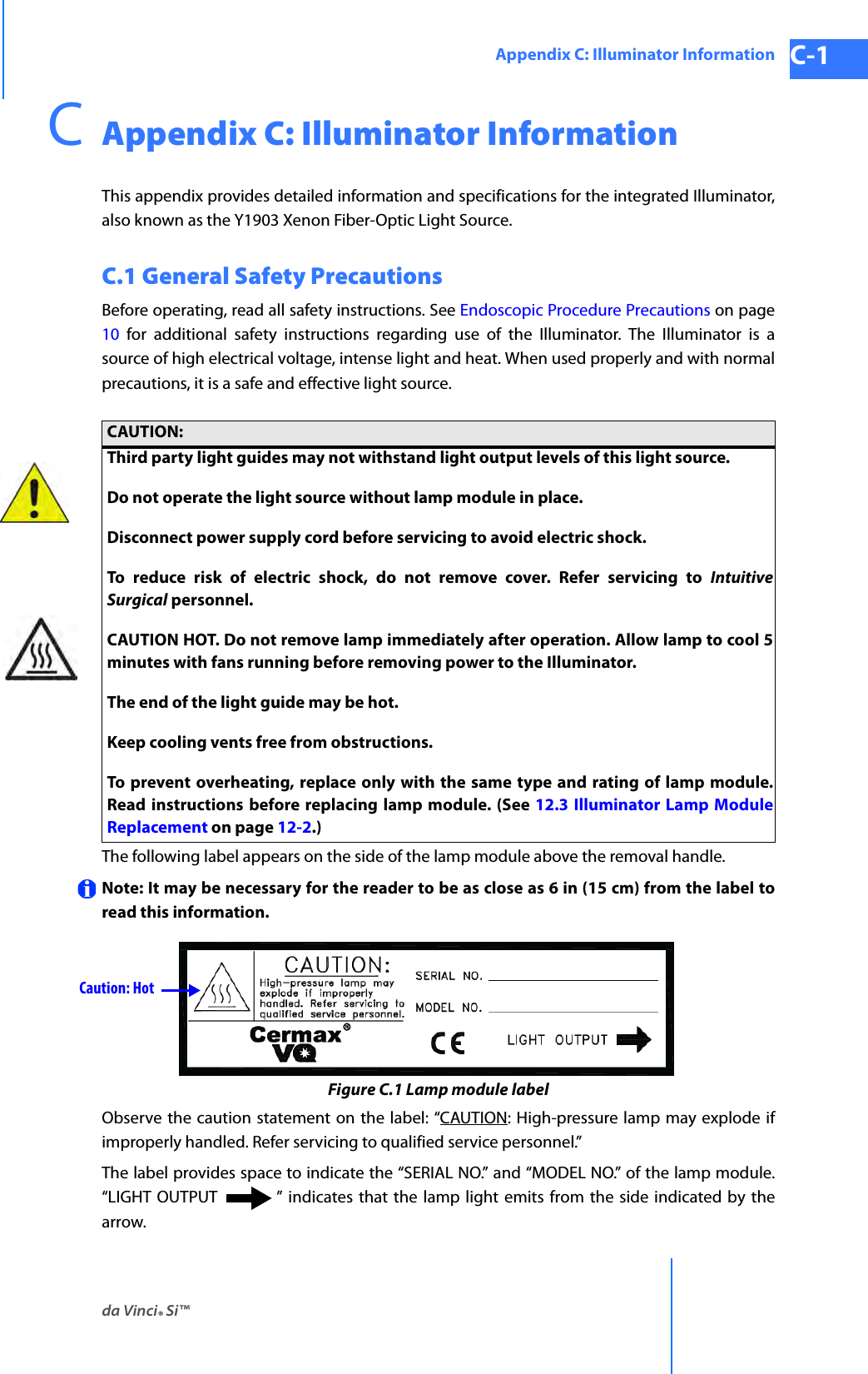 da Vinci® Si™Appendix C: Illuminator Information C-1DRAFT/PRE-RELEASE/CONFIDENTIAL 10/9/14CAppendix C: Illuminator InformationThis appendix provides detailed information and specifications for the integrated Illuminator, also known as the Y1903 Xenon Fiber-Optic Light Source.C.1 General Safety PrecautionsBefore operating, read all safety instructions. See Endoscopic Procedure Precautions on page 10 for additional safety instructions regarding use of the Illuminator. The Illuminator is a source of high electrical voltage, intense light and heat. When used properly and with normal precautions, it is a safe and effective light source.The following label appears on the side of the lamp module above the removal handle.Note: It may be necessary for the reader to be as close as 6 in (15 cm) from the label to read this information.Figure C.1 Lamp module labelObserve the caution statement on the label: “CAUTION: High-pressure lamp may explode if improperly handled. Refer servicing to qualified service personnel.”The label provides space to indicate the “SERIAL NO.” and “MODEL NO.” of the lamp module. “LIGHT OUTPUT ” indicates that the lamp light emits from the side indicated by the arrow.CAUTION:Third party light guides may not withstand light output levels of this light source.Do not operate the light source without lamp module in place.Disconnect power supply cord before servicing to avoid electric shock. To reduce risk of electric shock, do not remove cover. Refer servicing to Intuitive Surgical personnel.CAUTION HOT. Do not remove lamp immediately after operation. Allow lamp to cool 5 minutes with fans running before removing power to the Illuminator.The end of the light guide may be hot.Keep cooling vents free from obstructions.To prevent overheating, replace only with the same type and rating of lamp module. Read instructions before replacing lamp module. (See 12.3 Illuminator Lamp Module Replacement on page 12-2.)Caution: Hot