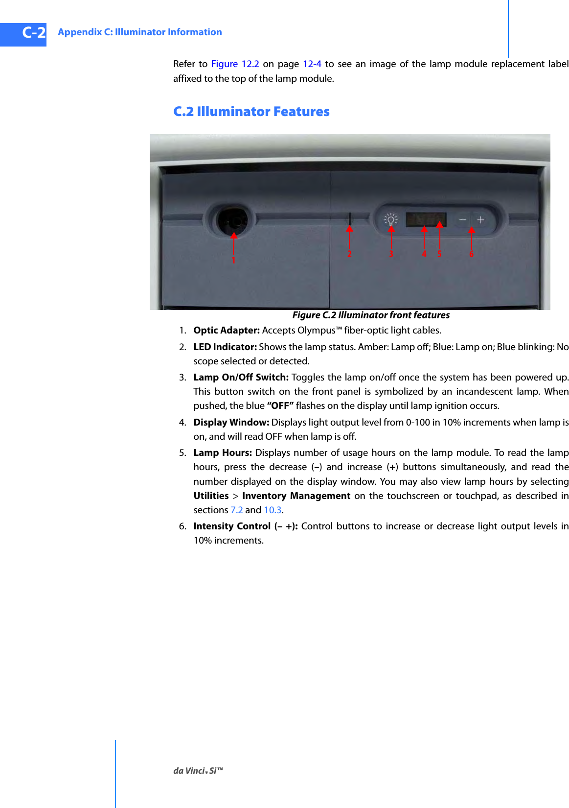 Appendix C: Illuminator Informationda Vinci® Si™C-2DRAFT/PRE-RELEASE/CONFIDENTIAL10/9/14Refer to Figure 12.2 on page 12-4 to see an image of the lamp module replacement label affixed to the top of the lamp module.C.2 Illuminator FeaturesFigure C.2 Illuminator front features1. Optic Adapter: Accepts Olympus™ fiber-optic light cables.2. LED Indicator: Shows the lamp status. Amber: Lamp off; Blue: Lamp on; Blue blinking: No scope selected or detected.3. Lamp On/Off Switch: Toggles the lamp on/off once the system has been powered up. This button switch on the front panel is symbolized by an incandescent lamp. When pushed, the blue “OFF” flashes on the display until lamp ignition occurs.4. Display Window: Displays light output level from 0-100 in 10% increments when lamp is on, and will read OFF when lamp is off.5. Lamp Hours: Displays number of usage hours on the lamp module. To read the lamp hours, press the decrease (–) and increase (+) buttons simultaneously, and read the number displayed on the display window. You may also view lamp hours by selecting Utilities  &gt;  Inventory Management on the touchscreen or touchpad, as described in sections 7.2 and 10.3.6. Intensity Control (– +): Control buttons to increase or decrease light output levels in 10% increments.123456