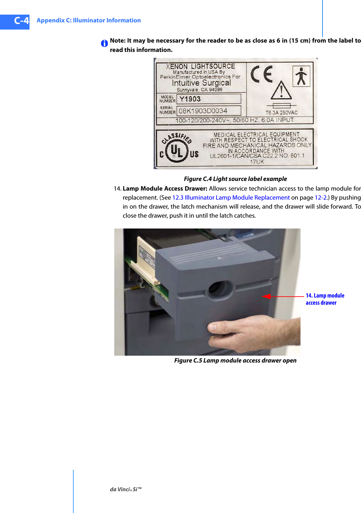 Appendix C: Illuminator Informationda Vinci® Si™C-4DRAFT/PRE-RELEASE/CONFIDENTIAL10/9/14Note: It may be necessary for the reader to be as close as 6 in (15 cm) from the label to read this information.Figure C.4 Light source label example14. Lamp Module Access Drawer: Allows service technician access to the lamp module for replacement. (See 12.3 Illuminator Lamp Module Replacement on page 12-2.) By pushing in on the drawer, the latch mechanism will release, and the drawer will slide forward. To close the drawer, push it in until the latch catches.Figure C.5 Lamp module access drawer open14. Lamp moduleaccess drawer