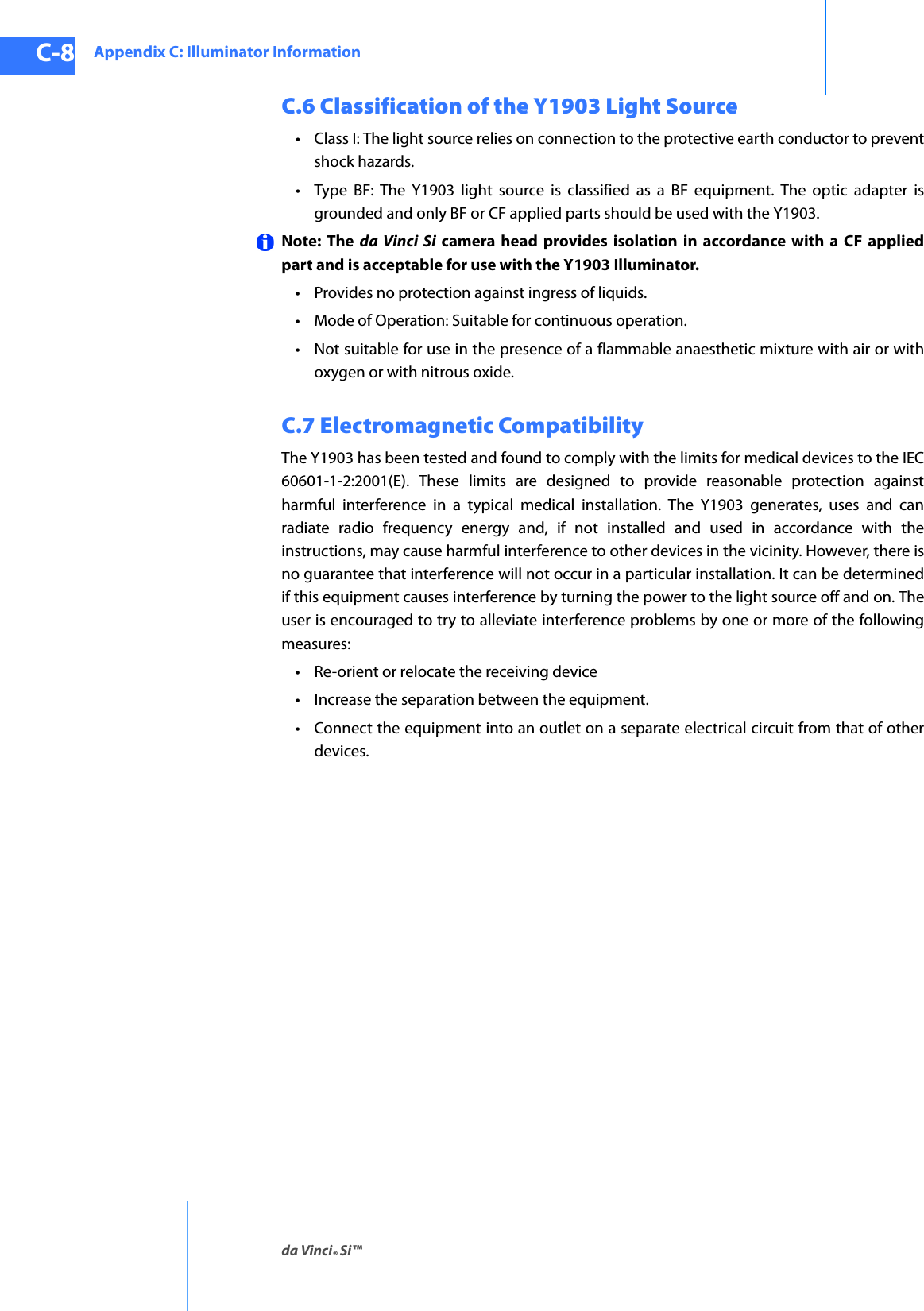 Appendix C: Illuminator Informationda Vinci® Si™C-8DRAFT/PRE-RELEASE/CONFIDENTIAL10/9/14C.6 Classification of the Y1903 Light Source• Class I: The light source relies on connection to the protective earth conductor to prevent shock hazards.• Type BF: The Y1903 light source is classified as a BF equipment. The optic adapter is grounded and only BF or CF applied parts should be used with the Y1903.Note: The da Vinci Si camera head provides isolation in accordance with a CF applied part and is acceptable for use with the Y1903 Illuminator.• Provides no protection against ingress of liquids.• Mode of Operation: Suitable for continuous operation.• Not suitable for use in the presence of a flammable anaesthetic mixture with air or with oxygen or with nitrous oxide.C.7 Electromagnetic CompatibilityThe Y1903 has been tested and found to comply with the limits for medical devices to the IEC 60601-1-2:2001(E). These limits are designed to provide reasonable protection against harmful interference in a typical medical installation. The Y1903 generates, uses and can radiate radio frequency energy and, if not installed and used in accordance with the instructions, may cause harmful interference to other devices in the vicinity. However, there is no guarantee that interference will not occur in a particular installation. It can be determined if this equipment causes interference by turning the power to the light source off and on. The user is encouraged to try to alleviate interference problems by one or more of the following measures:• Re-orient or relocate the receiving device• Increase the separation between the equipment.• Connect the equipment into an outlet on a separate electrical circuit from that of other devices.