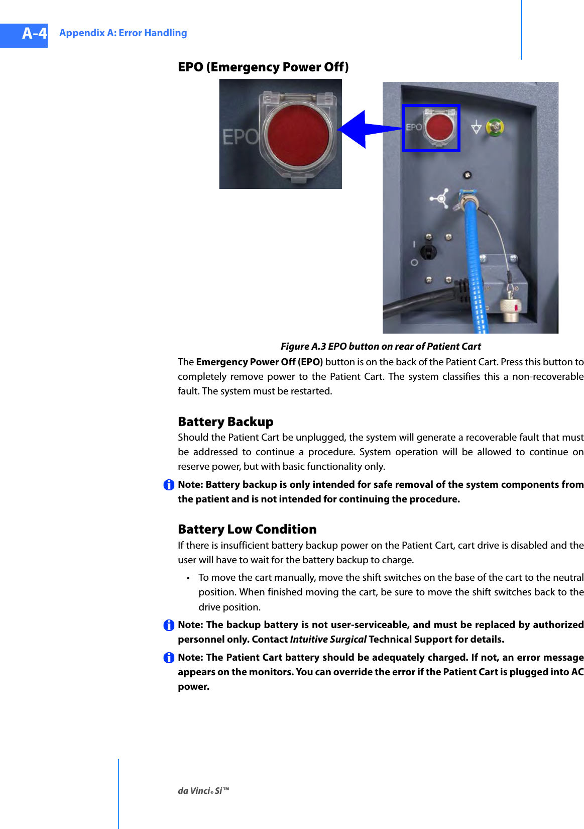 Appendix A: Error Handlingda Vinci® Si™A-4DRAFT/PRE-RELEASE/CONFIDENTIAL10/9/14EPO (Emergency Power Off)Figure A.3 EPO button on rear of Patient CartThe Emergency Power Off (EPO) button is on the back of the Patient Cart. Press this button to completely remove power to the Patient Cart. The system classifies this a non-recoverable fault. The system must be restarted.Battery BackupShould the Patient Cart be unplugged, the system will generate a recoverable fault that must be addressed to continue a procedure. System operation will be allowed to continue on reserve power, but with basic functionality only. Note: Battery backup is only intended for safe removal of the system components from the patient and is not intended for continuing the procedure. Battery Low ConditionIf there is insufficient battery backup power on the Patient Cart, cart drive is disabled and the user will have to wait for the battery backup to charge. • To move the cart manually, move the shift switches on the base of the cart to the neutral position. When finished moving the cart, be sure to move the shift switches back to the drive position. Note: The backup battery is not user-serviceable, and must be replaced by authorized personnel only. Contact Intuitive Surgical Technical Support for details. Note: The Patient Cart battery should be adequately charged. If not, an error message appears on the monitors. You can override the error if the Patient Cart is plugged into AC power. 