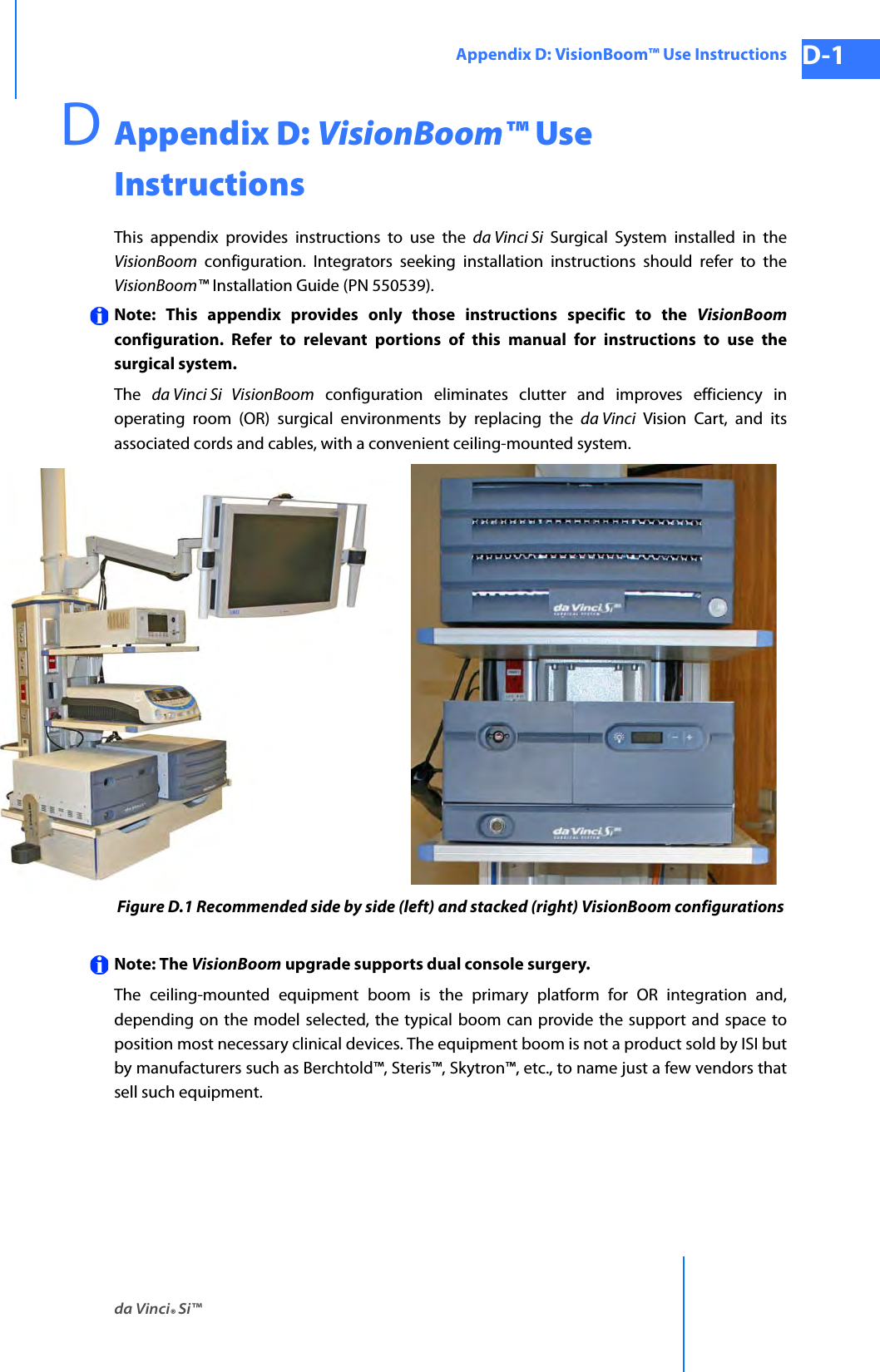 da Vinci® Si™Appendix D: VisionBoom™ Use Instructions D-1DRAFT/PRE-RELEASE/CONFIDENTIAL 10/9/14DAppendix D: VisionBoom™ Use InstructionsThis appendix provides instructions to use the da Vinci Si Surgical System installed in the VisionBoom configuration. Integrators seeking installation instructions should refer to the VisionBoom™ Installation Guide (PN 550539).Note: This appendix provides only those instructions specific to the VisionBoomconfiguration. Refer to relevant portions of this manual for instructions to use the surgical system. The  da Vinci Si  VisionBoom configuration eliminates clutter and improves efficiency in operating room (OR) surgical environments by replacing the da Vinci Vision Cart, and its associated cords and cables, with a convenient ceiling-mounted system.Figure D.1 Recommended side by side (left) and stacked (right) VisionBoom configurationsNote: The VisionBoom upgrade supports dual console surgery.The ceiling-mounted equipment boom is the primary platform for OR integration and, depending on the model selected, the typical boom can provide the support and space to position most necessary clinical devices. The equipment boom is not a product sold by ISI but by manufacturers such as Berchtold™, Steris™, Skytron™, etc., to name just a few vendors that sell such equipment.