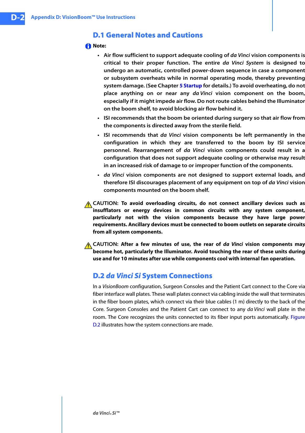 Appendix D: VisionBoom™ Use Instructionsda Vinci® Si™D-2DRAFT/PRE-RELEASE/CONFIDENTIAL10/9/14D.1 General Notes and CautionsNote: • Air flow sufficient to support adequate cooling of da Vinci vision components is critical to their proper function. The entire da Vinci System is designed to undergo an automatic, controlled power-down sequence in case a component or subsystem overheats while in normal operating mode, thereby preventing system damage. (See Chapter 5 Startup for details.) To avoid overheating, do not place anything on or near any da Vinci vision component on the boom, especially if it might impede air flow. Do not route cables behind the Illuminator on the boom shelf, to avoid blocking air flow behind it.• ISI recommends that the boom be oriented during surgery so that air flow from the components is directed away from the sterile field.•ISI recommends that da Vinci vision components be left permanently in the configuration in which they are transferred to the boom by ISI service personnel. Rearrangement of da Vinci vision components could result in a configuration that does not support adequate cooling or otherwise may result in an increased risk of damage to or improper function of the components.•da Vinci vision components are not designed to support external loads, and therefore ISI discourages placement of any equipment on top of da Vinci vision components mounted on the boom shelf.CAUTION:  To avoid overloading circuits, do not connect ancillary devices such as insufflators or energy devices in common circuits with any system component, particularly not with the vision components because they have large power requirements. Ancillary devices must be connected to boom outlets on separate circuits from all system components.CAUTION:  After a few minutes of use, the rear of da Vinci vision components may become hot, particularly the Illuminator. Avoid touching the rear of these units during use and for 10 minutes after use while components cool with internal fan operation.D.2 da Vinci Si System ConnectionsIn a VisionBoom configuration, Surgeon Consoles and the Patient Cart connect to the Core via fiber interface wall plates. These wall plates connect via cabling inside the wall that terminates in the fiber boom plates, which connect via their blue cables (1 m) directly to the back of the Core. Surgeon Consoles and the Patient Cart can connect to any da Vinci wall plate in the room. The Core recognizes the units connected to its fiber input ports automatically. Figure D.2 illustrates how the system connections are made.