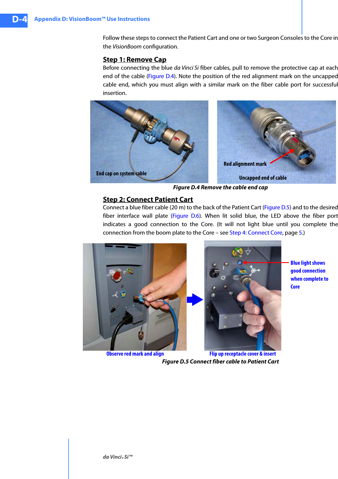 Appendix D: VisionBoom™ Use Instructionsda Vinci® Si™D-4DRAFT/PRE-RELEASE/CONFIDENTIAL10/9/14Follow these steps to connect the Patient Cart and one or two Surgeon Consoles to the Core in the VisionBoom configuration.Step 1: Remove CapBefore connecting the blue da Vinci Si fiber cables, pull to remove the protective cap at each end of the cable (Figure D.4). Note the position of the red alignment mark on the uncapped cable end, which you must align with a similar mark on the fiber cable port for successful insertion.Figure D.4 Remove the cable end capStep 2: Connect Patient CartConnect a blue fiber cable (20 m) to the back of the Patient Cart (Figure D.5) and to the desired fiber interface wall plate (Figure D.6). When lit solid blue, the LED above the fiber port indicates a good connection to the Core. (It will not light blue until you complete the connection from the boom plate to the Core – see Step 4: Connect Core, page 5.)Figure D.5 Connect fiber cable to Patient CartEnd cap on system cable Uncapped end of cableRed alignment markObserve red mark and align Flip up receptacle cover &amp; insertBlue light showsgood connectionwhen complete toCore