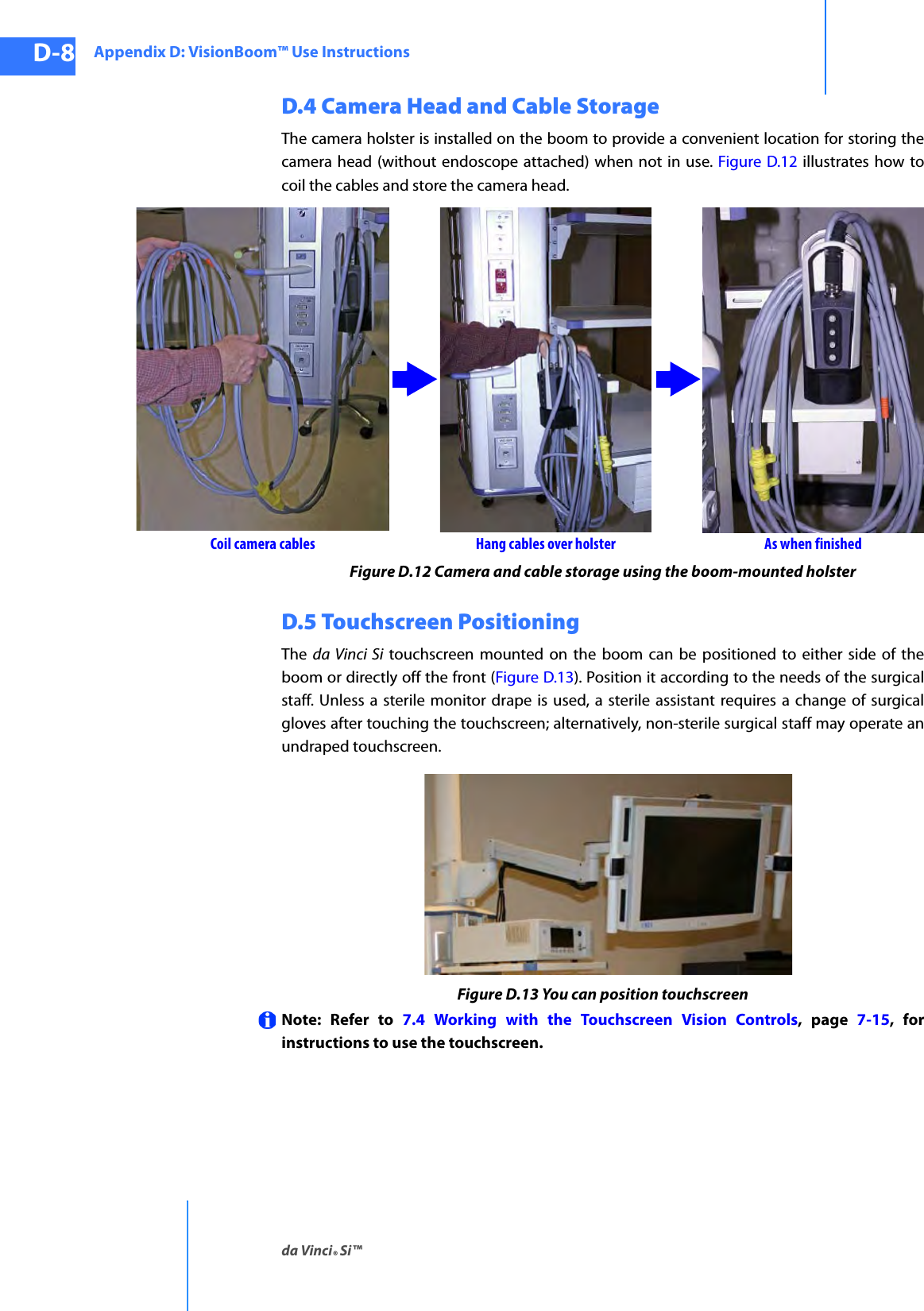 Appendix D: VisionBoom™ Use Instructionsda Vinci® Si™D-8DRAFT/PRE-RELEASE/CONFIDENTIAL10/9/14D.4 Camera Head and Cable StorageThe camera holster is installed on the boom to provide a convenient location for storing the camera head (without endoscope attached) when not in use. Figure D.12 illustrates how to coil the cables and store the camera head.Figure D.12 Camera and cable storage using the boom-mounted holsterD.5 Touchscreen PositioningThe  da Vinci Si touchscreen mounted on the boom can be positioned to either side of the boom or directly off the front (Figure D.13). Position it according to the needs of the surgical staff. Unless a sterile monitor drape is used, a sterile assistant requires a change of surgical gloves after touching the touchscreen; alternatively, non-sterile surgical staff may operate an undraped touchscreen.Figure D.13 You can position touchscreenNote: Refer to 7.4 Working with the Touchscreen Vision Controls, page 7-15, for instructions to use the touchscreen.Coil camera cables Hang cables over holster As when finished