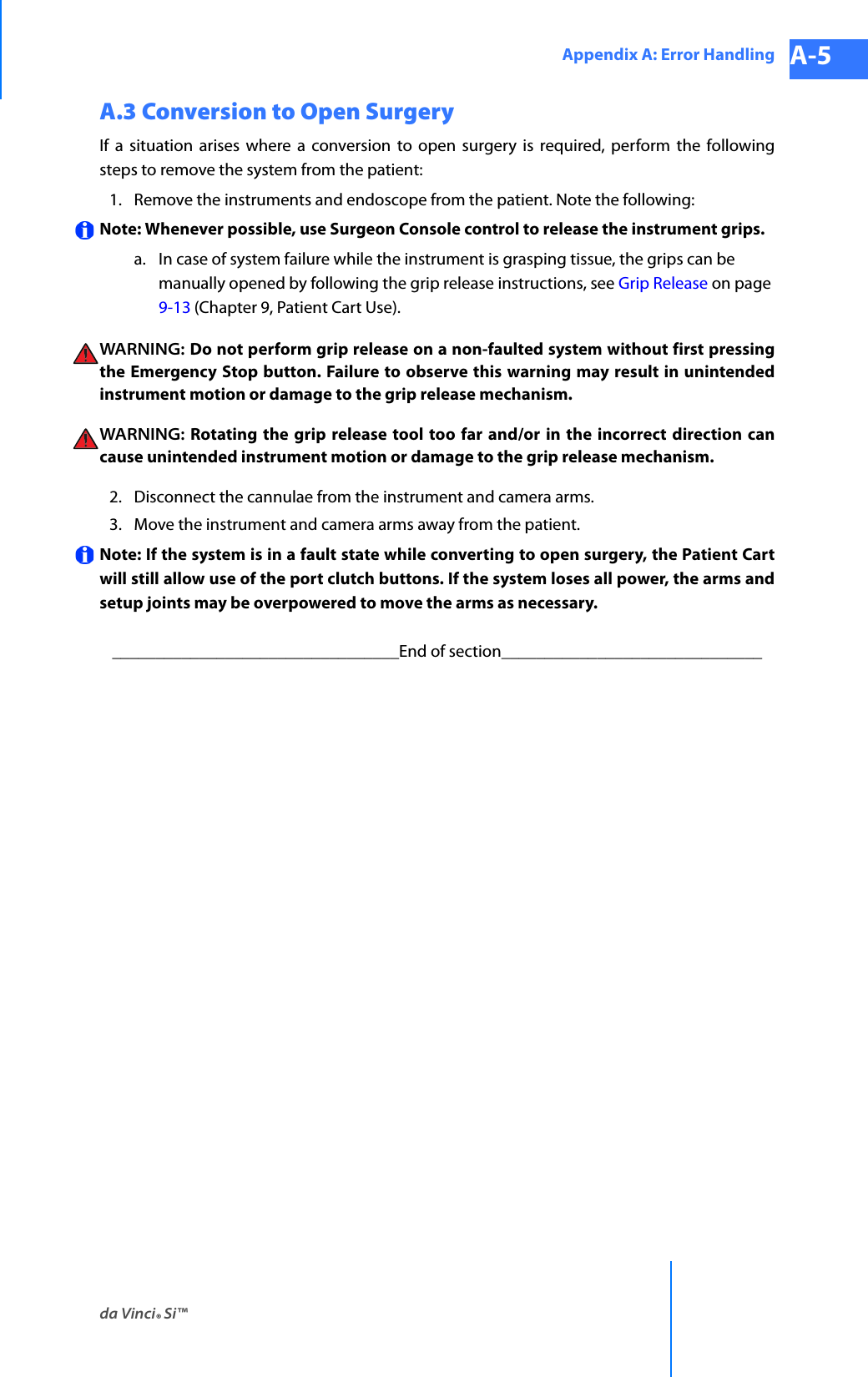 da Vinci® Si™Appendix A: Error Handling A-5DRAFT/PRE-RELEASE/CONFIDENTIAL 10/9/14A.3 Conversion to Open SurgeryIf a situation arises where a conversion to open surgery is required, perform the following steps to remove the system from the patient: 1. Remove the instruments and endoscope from the patient. Note the following:Note: Whenever possible, use Surgeon Console control to release the instrument grips.a. In case of system failure while the instrument is grasping tissue, the grips can be manually opened by following the grip release instructions, see Grip Release on page 9-13 (Chapter 9, Patient Cart Use).WARNING:  Do not perform grip release on a non-faulted system without first pressing the Emergency Stop button. Failure to observe this warning may result in unintended instrument motion or damage to the grip release mechanism.WARNING: Rotating the grip release tool too far and/or in the incorrect direction can cause unintended instrument motion or damage to the grip release mechanism.2. Disconnect the cannulae from the instrument and camera arms. 3. Move the instrument and camera arms away from the patient. Note: If the system is in a fault state while converting to open surgery, the Patient Cart will still allow use of the port clutch buttons. If the system loses all power, the arms and setup joints may be overpowered to move the arms as necessary. _________________________________End of section______________________________