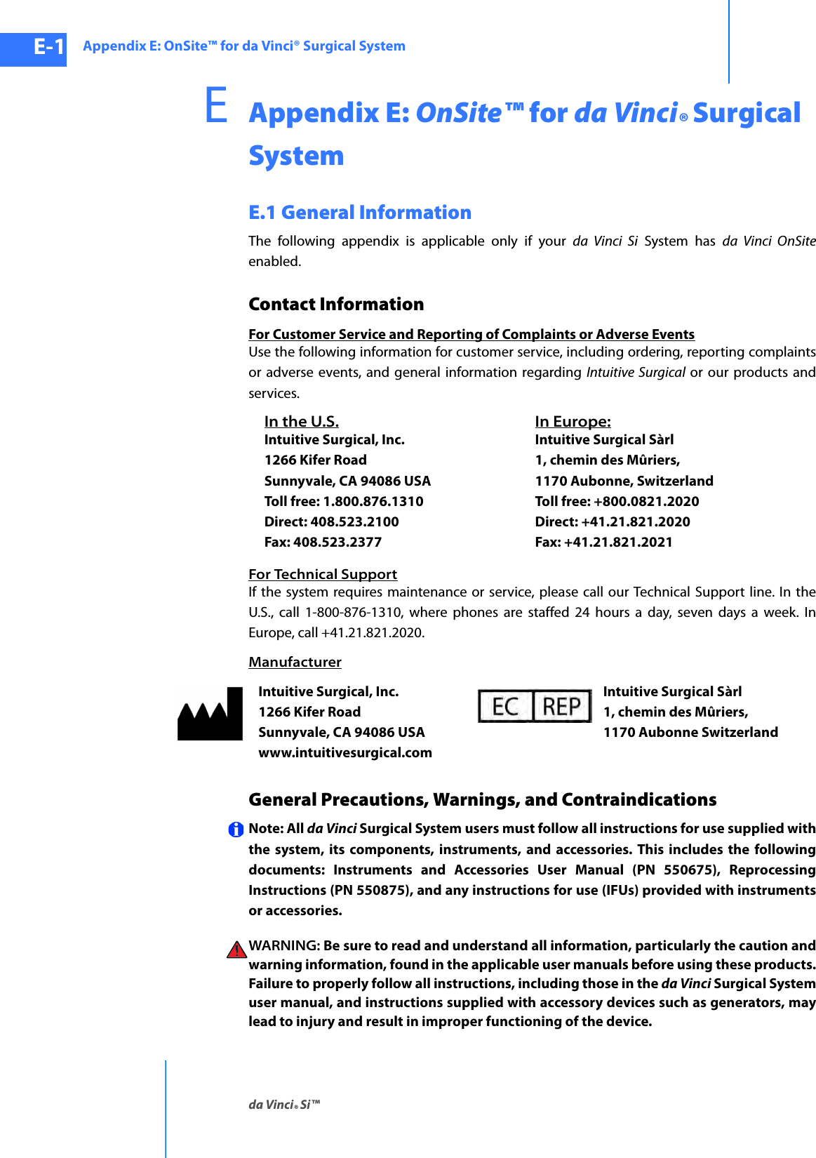 Appendix E: OnSite™ for da Vinci® Surgical Systemda Vinci® Si™E-1DRAFT/PRE-RELEASE/CONFIDENTIAL10/9/14EAppendix E: OnSite™ for da Vinci® Surgical SystemE.1 General InformationThe following appendix is applicable only if your da Vinci Si System has da Vinci OnSiteenabled.Contact InformationFor Customer Service and Reporting of Complaints or Adverse EventsUse the following information for customer service, including ordering, reporting complaints or adverse events, and general information regarding Intuitive Surgical or our products and services. For Technical SupportIf the system requires maintenance or service, please call our Technical Support line. In the U.S., call 1-800-876-1310, where phones are staffed 24 hours a day, seven days a week. In Europe, call +41.21.821.2020.ManufacturerGeneral Precautions, Warnings, and ContraindicationsNote: All da Vinci Surgical System users must follow all instructions for use supplied with the system, its components, instruments, and accessories. This includes the following documents: Instruments and Accessories User Manual (PN 550675), Reprocessing Instructions (PN 550875), and any instructions for use (IFUs) provided with instruments or accessories.WARNING: Be sure to read and understand all information, particularly the caution and warning information, found in the applicable user manuals before using these products. Failure to properly follow all instructions, including those in the da Vinci Surgical System user manual, and instructions supplied with accessory devices such as generators, may lead to injury and result in improper functioning of the device.In the U.S.Intuitive Surgical, Inc. 1266 Kifer Road Sunnyvale, CA 94086 USA Toll free: 1.800.876.1310 Direct: 408.523.2100 Fax: 408.523.2377In Europe:Intuitive Surgical Sàrl 1, chemin des Mûriers,  1170 Aubonne, Switzerland  Toll free: +800.0821.2020 Direct: +41.21.821.2020  Fax: +41.21.821.2021 Intuitive Surgical, Inc. 1266 Kifer Road Sunnyvale, CA 94086 USA www.intuitivesurgical.comIntuitive Surgical Sàrl 1, chemin des Mûriers,  1170 Aubonne Switzerland