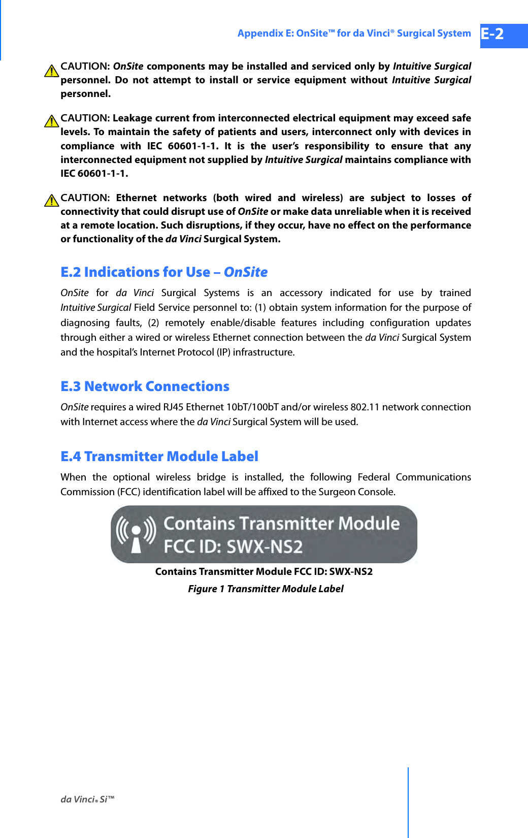 da Vinci® Si™Appendix E: OnSite™ for da Vinci® Surgical System E-2DRAFT/PRE-RELEASE/CONFIDENTIAL 10/9/14CAUTION: OnSite components may be installed and serviced only by Intuitive Surgicalpersonnel. Do not attempt to install or service equipment without Intuitive Surgicalpersonnel.CAUTION: Leakage current from interconnected electrical equipment may exceed safe levels. To maintain the safety of patients and users, interconnect only with devices in compliance with IEC 60601-1-1. It is the user’s responsibility to ensure that any interconnected equipment not supplied by Intuitive Surgical maintains compliance with IEC 60601-1-1.CAUTION: Ethernet networks (both wired and wireless) are subject to losses of connectivity that could disrupt use of OnSite or make data unreliable when it is received at a remote location. Such disruptions, if they occur, have no effect on the performance or functionality of the da Vinci Surgical System.E.2 Indications for Use – OnSiteOnSite for da Vinci Surgical Systems is an accessory indicated for use by trained Intuitive Surgical Field Service personnel to: (1) obtain system information for the purpose of diagnosing faults, (2) remotely enable/disable features including configuration updates through either a wired or wireless Ethernet connection between the da Vinci Surgical System and the hospital’s Internet Protocol (IP) infrastructure.E.3 Network ConnectionsOnSite requires a wired RJ45 Ethernet 10bT/100bT and/or wireless 802.11 network connection with Internet access where the da Vinci Surgical System will be used.E.4 Transmitter Module LabelWhen the optional wireless bridge is installed, the following Federal Communications Commission (FCC) identification label will be affixed to the Surgeon Console.Figure 1 Transmitter Module LabelContains Transmitter Module FCC ID: SWX-NS2