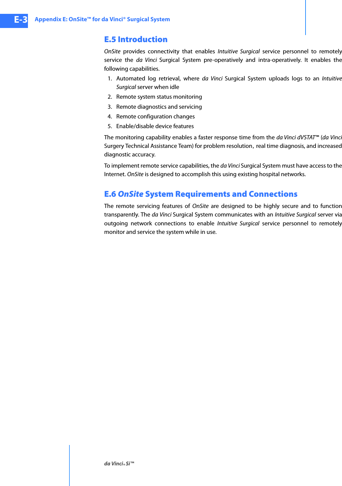 Appendix E: OnSite™ for da Vinci® Surgical Systemda Vinci® Si™E-3DRAFT/PRE-RELEASE/CONFIDENTIAL10/9/14E.5 IntroductionOnSite provides connectivity that enables Intuitive Surgical service personnel to remotely service the da Vinci Surgical System pre-operatively and intra-operatively. It enables the following capabilities.1. Automated log retrieval, where da Vinci Surgical System uploads logs to an Intuitive Surgical server when idle2. Remote system status monitoring3. Remote diagnostics and servicing4. Remote configuration changes5. Enable/disable device featuresThe monitoring capability enables a faster response time from the da Vinci dVSTAT™ (da VinciSurgery Technical Assistance Team) for problem resolution, real time diagnosis, and increased diagnostic accuracy. To implement remote service capabilities, the da Vinci Surgical System must have access to the Internet. OnSite is designed to accomplish this using existing hospital networks.E.6 OnSite System Requirements and ConnectionsThe remote servicing features of OnSite are designed to be highly secure and to function transparently. The da Vinci Surgical System communicates with an Intuitive Surgical server via outgoing network connections to enable Intuitive Surgical service personnel to remotely monitor and service the system while in use.