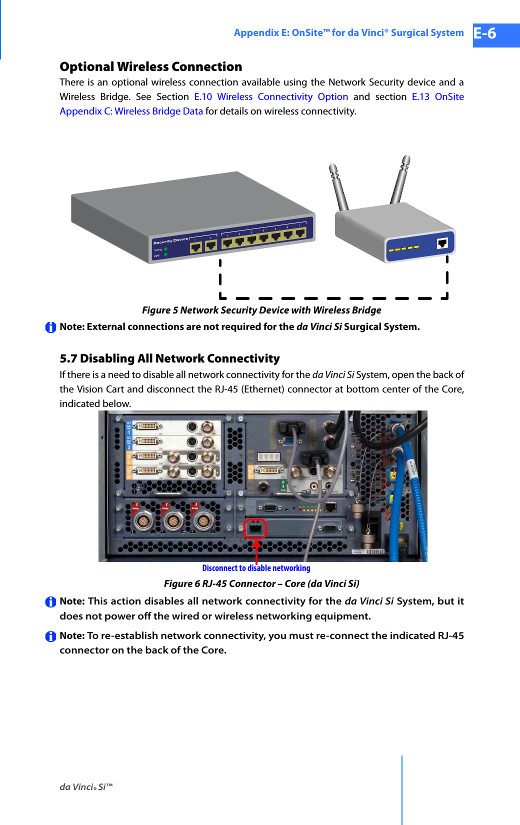 da Vinci® Si™Appendix E: OnSite™ for da Vinci® Surgical System E-6DRAFT/PRE-RELEASE/CONFIDENTIAL 10/9/14Optional Wireless ConnectionThere is an optional wireless connection available using the Network Security device and a Wireless Bridge. See Section E.10 Wireless Connectivity Option and section E.13 OnSite Appendix C: Wireless Bridge Data for details on wireless connectivity. Figure 5 Network Security Device with Wireless BridgeNote: External connections are not required for the da Vinci Si Surgical System.5.7 Disabling All Network ConnectivityIf there is a need to disable all network connectivity for the da Vinci Si System, open the back of the Vision Cart and disconnect the RJ-45 (Ethernet) connector at bottom center of the Core, indicated below.Figure 6 RJ-45 Connector – Core (da Vinci Si)Note: This action disables all network connectivity for the da Vinci Si System, but it does not power off the wired or wireless networking equipment. Note: To re-establish network connectivity, you must re-connect the indicated RJ-45 connector on the back of the Core.Disconnect to disable networking