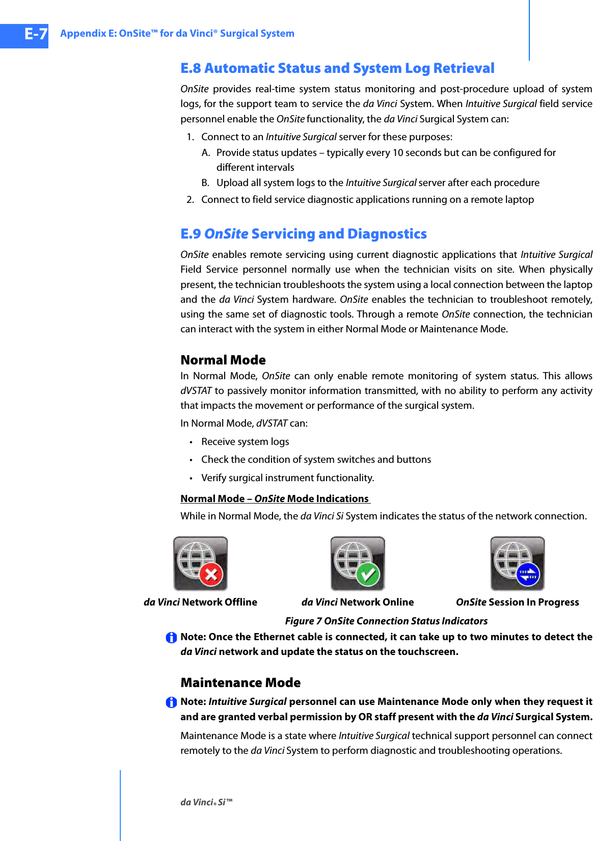 Appendix E: OnSite™ for da Vinci® Surgical Systemda Vinci® Si™E-7DRAFT/PRE-RELEASE/CONFIDENTIAL10/9/14E.8 Automatic Status and System Log RetrievalOnSite provides real-time system status monitoring and post-procedure upload of system logs, for the support team to service the da Vinci System. When Intuitive Surgical field service personnel enable the OnSite functionality, the da Vinci Surgical System can: 1. Connect to an Intuitive Surgical server for these purposes:A. Provide status updates – typically every 10 seconds but can be configured for different intervalsB. Upload all system logs to the Intuitive Surgical server after each procedure2. Connect to field service diagnostic applications running on a remote laptopE.9 OnSite Servicing and DiagnosticsOnSite enables remote servicing using current diagnostic applications that Intuitive SurgicalField Service personnel normally use when the technician visits on site. When physically present, the technician troubleshoots the system using a local connection between the laptop and the da Vinci System hardware. OnSite enables the technician to troubleshoot remotely, using the same set of diagnostic tools. Through a remote OnSite connection, the technician can interact with the system in either Normal Mode or Maintenance Mode.Normal ModeIn Normal Mode, OnSite can only enable remote monitoring of system status. This allows dVSTAT to passively monitor information transmitted, with no ability to perform any activity that impacts the movement or performance of the surgical system.In Normal Mode, dVSTAT can:• Receive system logs• Check the condition of system switches and buttons• Verify surgical instrument functionality.Normal Mode – OnSite Mode Indications While in Normal Mode, the da Vinci Si System indicates the status of the network connection.Figure 7 OnSite Connection Status IndicatorsNote: Once the Ethernet cable is connected, it can take up to two minutes to detect the da Vinci network and update the status on the touchscreen.Maintenance ModeNote: Intuitive Surgical personnel can use Maintenance Mode only when they request it and are granted verbal permission by OR staff present with the da Vinci Surgical System.Maintenance Mode is a state where Intuitive Surgical technical support personnel can connect remotely to the da Vinci System to perform diagnostic and troubleshooting operations.da Vinci Network Offline da Vinci Network Online OnSite Session In Progress