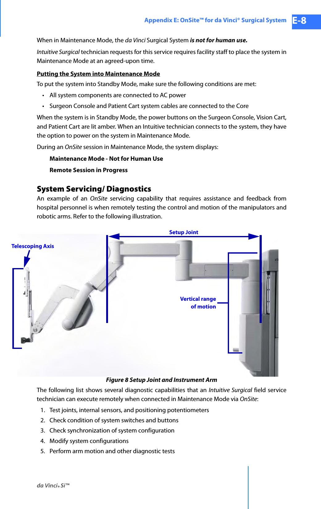 da Vinci® Si™Appendix E: OnSite™ for da Vinci® Surgical System E-8DRAFT/PRE-RELEASE/CONFIDENTIAL 10/9/14When in Maintenance Mode, the da Vinci Surgical System is not for human use.Intuitive Surgical technician requests for this service requires facility staff to place the system in Maintenance Mode at an agreed-upon time.Putting the System into Maintenance ModeTo put the system into Standby Mode, make sure the following conditions are met:• All system components are connected to AC power• Surgeon Console and Patient Cart system cables are connected to the CoreWhen the system is in Standby Mode, the power buttons on the Surgeon Console, Vision Cart, and Patient Cart are lit amber. When an Intuitive technician connects to the system, they have the option to power on the system in Maintenance Mode.During an OnSite session in Maintenance Mode, the system displays:Maintenance Mode - Not for Human UseRemote Session in ProgressSystem Servicing/ DiagnosticsAn example of an OnSite servicing capability that requires assistance and feedback from hospital personnel is when remotely testing the control and motion of the manipulators and robotic arms. Refer to the following illustration.Figure 8 Setup Joint and Instrument ArmThe following list shows several diagnostic capabilities that an Intuitive Surgical field service technician can execute remotely when connected in Maintenance Mode via OnSite:1. Test joints, internal sensors, and positioning potentiometers2. Check condition of system switches and buttons3. Check synchronization of system configuration4. Modify system configurations5. Perform arm motion and other diagnostic testsVertical rangeof motionSetup JointTelescoping Axis