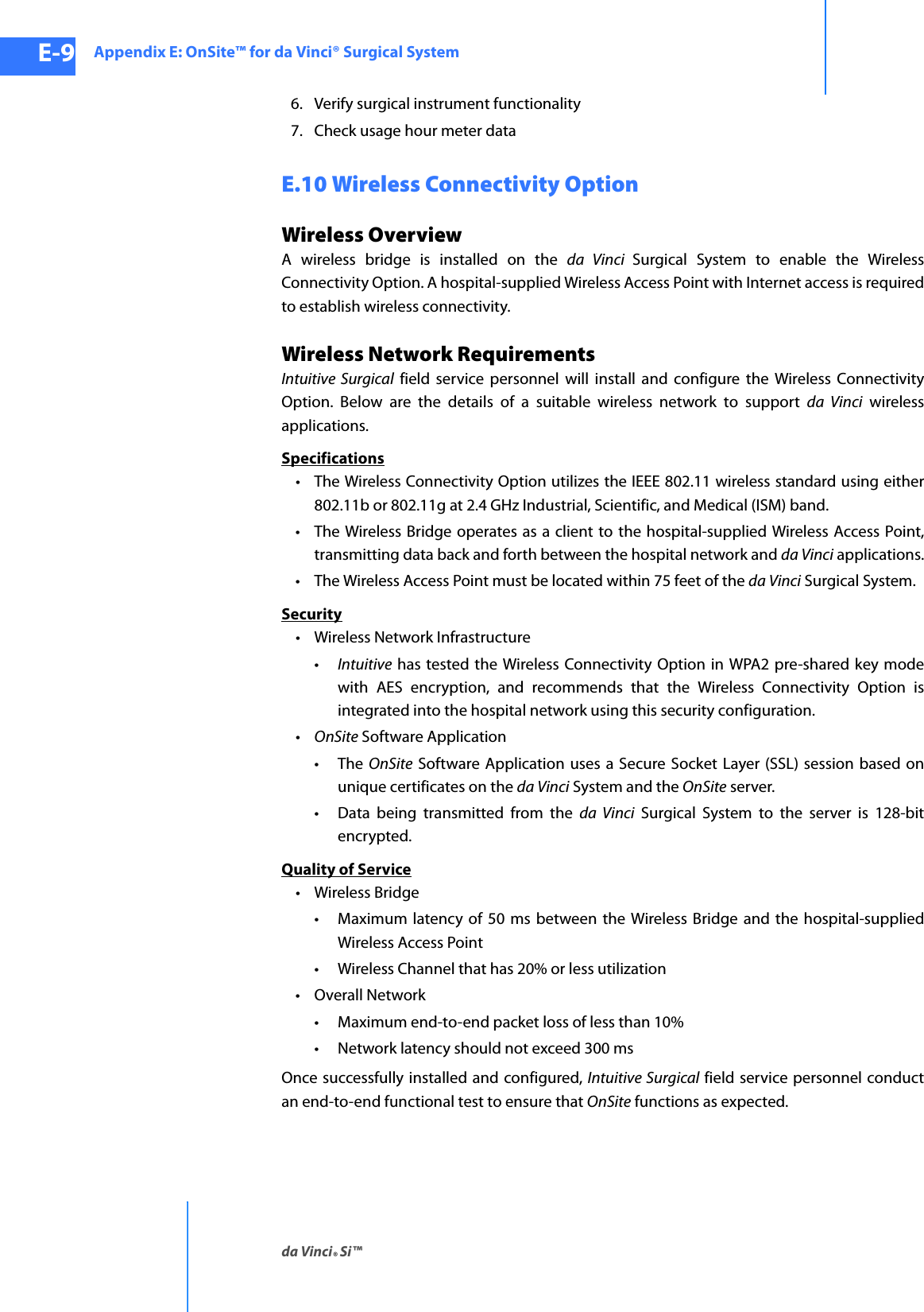 Appendix E: OnSite™ for da Vinci® Surgical Systemda Vinci® Si™E-9DRAFT/PRE-RELEASE/CONFIDENTIAL10/9/146. Verify surgical instrument functionality7. Check usage hour meter dataE.10 Wireless Connectivity OptionWireless OverviewA wireless bridge is installed on the da Vinci Surgical System to enable the Wireless Connectivity Option. A hospital-supplied Wireless Access Point with Internet access is required to establish wireless connectivity.Wireless Network RequirementsIntuitive Surgical field service personnel will install and configure the Wireless Connectivity Option. Below are the details of a suitable wireless network to support da Vinci wireless applications.Specifications• The Wireless Connectivity Option utilizes the IEEE 802.11 wireless standard using either 802.11b or 802.11g at 2.4 GHz Industrial, Scientific, and Medical (ISM) band.• The Wireless Bridge operates as a client to the hospital-supplied Wireless Access Point, transmitting data back and forth between the hospital network and da Vinci applications.• The Wireless Access Point must be located within 75 feet of the da Vinci Surgical System.Security• Wireless Network Infrastructure•Intuitive has tested the Wireless Connectivity Option in WPA2 pre-shared key mode with AES encryption, and recommends that the Wireless Connectivity Option is integrated into the hospital network using this security configuration.•OnSite Software Application•The OnSite Software Application uses a Secure Socket Layer (SSL) session based on unique certificates on the da Vinci System and the OnSite server.• Data being transmitted from the da Vinci Surgical System to the server is 128-bit encrypted.Quality of Service• Wireless Bridge• Maximum latency of 50 ms between the Wireless Bridge and the hospital-supplied Wireless Access Point• Wireless Channel that has 20% or less utilization•Overall Network• Maximum end-to-end packet loss of less than 10%           •Network latency should not exceed 300 msOnce successfully installed and configured, Intuitive Surgical field service personnel conduct an end-to-end functional test to ensure that OnSite functions as expected. 