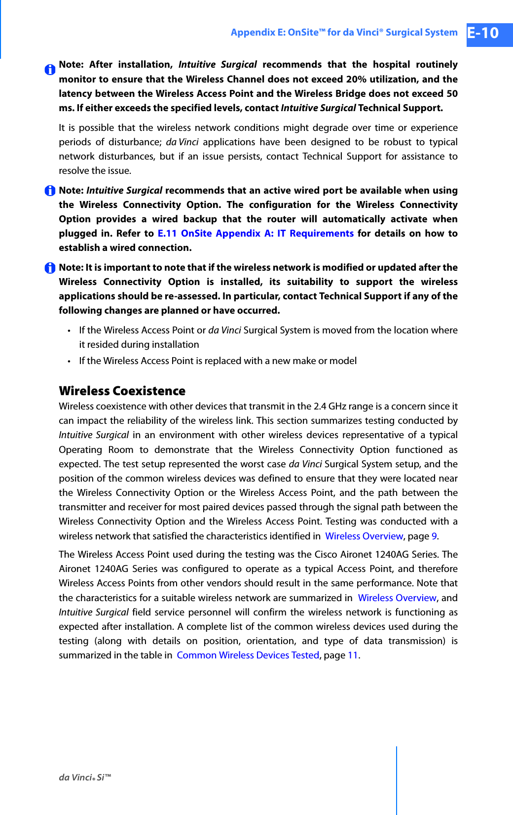 da Vinci® Si™Appendix E: OnSite™ for da Vinci® Surgical System E-10DRAFT/PRE-RELEASE/CONFIDENTIAL 10/9/14Note: After installation, Intuitive Surgical recommends that the hospital routinely monitor to ensure that the Wireless Channel does not exceed 20% utilization, and the latency between the Wireless Access Point and the Wireless Bridge does not exceed 50 ms. If either exceeds the specified levels, contact Intuitive Surgical Technical Support.It is possible that the wireless network conditions might degrade over time or experience periods of disturbance; da Vinci applications have been designed to be robust to typical network disturbances, but if an issue persists, contact Technical Support for assistance to resolve the issue.Note: Intuitive Surgical recommends that an active wired port be available when using the Wireless Connectivity Option. The configuration for the Wireless Connectivity Option provides a wired backup that the router will automatically activate when plugged in. Refer to E.11 OnSite Appendix A: IT Requirements for details on how to establish a wired connection. Note: It is important to note that if the wireless network is modified or updated after the Wireless Connectivity Option is installed, its suitability to support the wireless applications should be re-assessed. In particular, contact Technical Support if any of the following changes are planned or have occurred.• If the Wireless Access Point or da Vinci Surgical System is moved from the location where it resided during installation• If the Wireless Access Point is replaced with a new make or modelWireless CoexistenceWireless coexistence with other devices that transmit in the 2.4 GHz range is a concern since it can impact the reliability of the wireless link. This section summarizes testing conducted by Intuitive Surgical in an environment with other wireless devices representative of a typical Operating Room to demonstrate that the Wireless Connectivity Option functioned as expected. The test setup represented the worst case da Vinci Surgical System setup, and the position of the common wireless devices was defined to ensure that they were located near the Wireless Connectivity Option or the Wireless Access Point, and the path between the transmitter and receiver for most paired devices passed through the signal path between the Wireless Connectivity Option and the Wireless Access Point. Testing was conducted with a wireless network that satisfied the characteristics identified in  Wireless Overview, page 9.The Wireless Access Point used during the testing was the Cisco Aironet 1240AG Series. The Aironet 1240AG Series was configured to operate as a typical Access Point, and therefore Wireless Access Points from other vendors should result in the same performance. Note that the characteristics for a suitable wireless network are summarized in  Wireless Overview, and Intuitive Surgical field service personnel will confirm the wireless network is functioning as expected after installation. A complete list of the common wireless devices used during the testing (along with details on position, orientation, and type of data transmission) is summarized in the table in  Common Wireless Devices Tested, page 11.