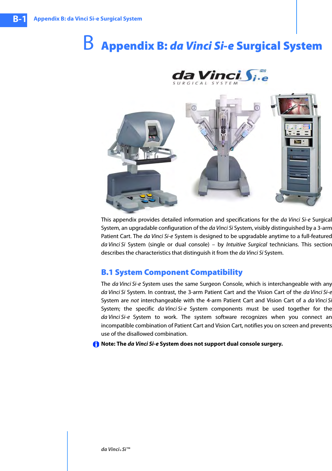 Appendix B: da Vinci Si-e Surgical Systemda Vinci® Si™B-1DRAFT/PRE-RELEASE/CONFIDENTIAL10/9/14BAppendix B: da Vinci Si-e Surgical SystemThis appendix provides detailed information and specifications for the da Vinci Si-e Surgical System, an upgradable configuration of the da Vinci Si System, visibly distinguished by a 3-arm Patient Cart. The da Vinci Si-e System is designed to be upgradable anytime to a full-featured da Vinci Si System (single or dual console) – by Intuitive Surgical technicians. This section describes the characteristics that distinguish it from the da Vinci Si System.B.1 System Component CompatibilityThe  da Vinci Si-e System uses the same Surgeon Console, which is interchangeable with any da Vinci Si System. In contrast, the 3-arm Patient Cart and the Vision Cart of the da Vinci Si-e System are not interchangeable with the 4-arm Patient Cart and Vision Cart of a da Vinci SiSystem; the specific da Vinci Si-e  System components must be used together for the da Vinci Si-e  System to work. The system software recognizes when you connect an incompatible combination of Patient Cart and Vision Cart, notifies you on screen and prevents use of the disallowed combination. Note: The da Vinci Si-e System does not support dual console surgery.